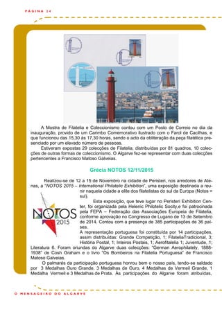 P Á G I N A 2 4
O M E N S A G E I R O D O A L G A R V E
A Mostra de Filatelia e Coleccionismo contou com um Posto de Correio no dia da
inauguração, provido de um Carimbo Comemorativo ilustrado com o Farol de Cacilhas, e
que funcionou das 15,30 às 17,30 horas, sendo o acto da obliteração da peça filatélica pre-
senciado por um elevado número de pessoas.
Estiveram expostas 29 colecções de Filatelia, distribuídas por 81 quadros, 10 colec-
ções de outras formas de coleccionismo. O Algarve fez-se representar com duas colecções
pertencentes a Francisco Matoso Galveias.
Grécia NOTOS 12/11/2015
Realizou-se de 12 a 15 de Novembro na cidade de Peristeri, nos arredores de Ate-
nas, a “NOTOS 2015 – International Philatelic Exhibition”, uma exposição destinada a reu-
nir naquela cidade a elite dos filatelistas do sul da Europa (Notos =
sul).
Esta exposição, que teve lugar no Peristeri Exhibition Cen-
ter, foi organizada pela Helenic Philotelic Socity,e foi patrocinada
pela FEPA – Federação das Associações Europeia de Filatelia,
conforme aprovação no Congresso de Lugano de 13 de Setembro
de 2014. Contou com a presença de 385 participações de 36 paí-
ses.
A representação portuguesa foi constituída por 14 participações,
assim distribuídas: Grande Competição, 1; FilateliaTradicional, 3;
História Postal, 1; Inteiros Postais, 1; Aerofitalelia 1; Juventude, 1;
Literatura 6. Foram oriundas do Algarve duas colecções: “German Aerophilately, 1888-
1938” de Cosh Graham e o livro “Os Bombeiros na Filatelia Portuguesa” de Francisco
Matoso Galveias.
O palmarés da participação portuguesa honrou bem o nosso país, tendo-se saldado
por 3 Medalhas Ouro Grande, 3 Medalhas de Ouro, 4 Medalhas de Vermeil Grande, 1
Medalha Vermeil e 3 Medalhas de Prata. Às participações do Algarve foram atribuídas,
 