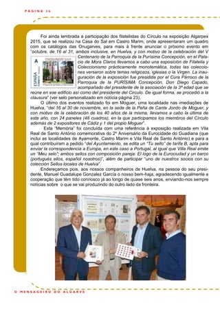 Foi ainda lembrada a participação dos filatelistas do Círculo na exposição Algarpex
2015, que se realizou na Casa do Sal em Castro Marim, onde apresentaram um quadro
com os catálogos das Onugarves, para mais à frente anunciar o próximo evento em
“octubre, de 16 al 31, ambos inclusive, en Huelva, y con motivo de la celebración del V
Centenario de la Parroquia de la Purísima Concepción, en el Pala-
cio de Mora Claros llevamos a cabo una exposición de Filatelia y
Coleccionismo prácticamente monotemática, todas las coleccio-
nes versaron sobre temas religiosos, iglesias o la Virgen. La inau-
guración de la exposición fue presidida por el Cura Párroco de la
Parroquia de la PURÍSIMA Concepción, Don Diego Capado,
acompañado del presidente de la asociación de la 3ª edad que se
reúne en ese edificio así como del presidente del Circulo. De igual forma, se procedió a la
clausura” (ver selo personalizado em notícia página 23).
O último dos eventos realizado foi em Moguer, uma localidade nas imediações de
Huelva, “del 16 al 30 de noviembre, en la sede de la Peña de Cante Jondo de Moguer, y
con motivo de la celebración de los 40 años de la misma, llevamos a cabo la última de
este año, con 24 paneles (48 cuadros), en la que participamos los miembros del Círculo
además de 2 expositores de Cádiz y 1 del propio Moguer”.
Esta “Memória” foi concluída com uma referência à exposição realizada em Vila
Real de Santo António comemorativa do 2º Aniversário da Eurocidade do Guadiana (que
inclui as localidades de Ayamonte, Castro Marim e Vila Real de Santo António) e para a
qual contribuíram a pedido “del Ayuntamiento, se edita un “Tu sello” de tarifa B, apta para
enviar la correspondencia a Europa, en este caso a Portugal, al igual que Villa Real emite
un “Meu selo”; ambos sellos con composición pareja: El logo de la Eurociudad y un barco
(portugués ellos, español nosotros)”, além de participar “uno de nuestros socios con su
colección Sellos locales de Huelva”.
Endereçamos pois, aos nossos companheiros de Huelva, na pessoa do seu presi-
dente, Manuel Guadalupe Gonzalez García o nosso bem-haja, agradecendo igualmente a
cooperação que têm tido connosco já ao longo de quase seis anos, enviando-nos sempre
notícias sobre o que se vai produzindo do outro lado da fronteira.
P Á G I N A 2 6
O M E N S A G E I R O D O A L G A R V E
 