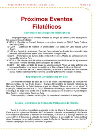 Actividades dos Amigos da filatelia (Faro)
Da programação para o primeiro trimestre do Amigos da Filatelia (Faro) estão previs-
tas as seguintes actividades:
3/1/2016 – “Cartofilia da Europa” ilustrada com motivos infantis na EB 2/3 Poeta Emiliano
da Costa (Estói).
12/1/2016 – Exposição de Filatelia “A Electricidade”, na escola Dr. José Neves Júnior
(Faro).
15/1/2016 - Exposição alusiva aos “Grandes Compositores” na Escola Secundária Pinheiro
da Rosa, assinalando-se assim o Dia Mundial dos Compositores.
1/2/2016 – (Prolongando-se durante todo o mês de Fevereiro), Mostra de Coleccionismo no
Museu Municipal de Faro.
3/3/2016 – Dia Internacional da Mulher é assinalado nas três Bibliotecas do Agrupamento
de Escolas Pinheiro da Rosa, com exposições de filatelia.
4/3/2016 – Em Estói, na Sede do Grupo de Jograis António Aleixo va estar patente uma
exposição filatélica onde estará em evidência a “Marcofilia de S. Brás de Alportel”
14/3/2016 – Na Escola AB 2/3 D. Dinis (Quarteira) e durante a semana de Leitura que se
realiza neste estabelecimento de ensino, vai estar patente uma colecção filatélica.
Exposição de Coleccionismo em Beja
Vai decorrer na cidade de Beja, de 1 a 18 de Março, nas instalações do Instituto Poli-
técnico de Beja, na Rua Pedro Soares – Campus Universitário de Instituto Politécnico de
Beja uma Exposição de Coleccionismo a que se intitulou “Mente sã em corpo sénior”. A
exposição, da responsabilidade do Grupo Filatélico da Associação Humanitária de Dadores
de Sangue de Beja conta ainda com a ajuda da Associação de Saberes e Aprendizagens
Beja Sénior – Universidade Sénior de Beja.
Esta exposição conta com participações de coleccionadores oriundos do Algarve.
Lisboa – congresso da Federação Portuguesa de Filatelia
Como é previsível, irá realizar-se durante o mês de Março o Congresso Ordinário da
Federação Portuguesa de Filatelia – APD em sessão ordinária, para apreciação do Parecer
do Conselho Fiscal sobre o Relatório de Actividades, as Contas e o Balanço referentes ao
ano de 2015, à discussão e votação do mesmo Relatório, à apreciação do Relatório Disci-
plinar, fixação de da quota federativa e do valor do Cartão de Filatelista para o ano de 2017,
além da designação do local do próximo Congresso.
P Á G I N A 2 7P U B L I C A Ç Ã O T R I M E S T R A L — A N O I I I N . º 1 2
Próximos Eventos
Filatélicos
 