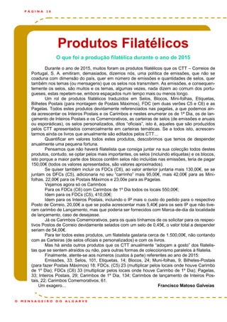 Produtos Filatélicos
P Á G I N A 2 8
O M E N S A G E I R O D O A L G A R V E
O que foi a produção filatélica durante o ano de 2015
Durante o ano de 2015, muitos foram os produtos filatélicos que os CTT – Correios de
Portugal, S. A. emitiram, demasiados, dizemos nós, uma política de emissões, que não se
coaduna com dimensão do país, quer em número de emissões e quantidades de selos, quer
também nos temas (ou mensagens) que os selos nos transmitem. As emissões, e consequen-
temente os selos, são muitos e os temas, algumas vezes, nada dizem ao comum dos portu-
gueses, estas repetem-se, embora espaçados num tempo mais ou menos longo.
Um rol de produtos filatélicos traduzidos em Selos, Blocos, Mini-folhas, Etiquetas,
Bilhetes Postais (para montagem de Postais Máximos), FDC (em duas verões C5 e C6) e as
Pagelas. Todos estes produtos devidamente referenciados nas pagelas, a que podemos ain-
da acrescentar os Inteiros Postais e os Carimbos e nestes enumerar os de 1ª Dia, os de lan-
çamento de Inteiros Postais e os Comemorativos, as carteiras de selos (de emissões e anuais
ou esporádicas), os selos personalizados, ditos “oficiais”, isto é, aqueles que são produzidos
pelos CTT apresentados comercialmente em carteiras temáticas. Se a todos isto, acrescen-
tarmos ainda os livros que anualmente são editados pelos CTT…
Quantificar em valores todos estes produtos, descobrimos que temos de despender
anualmente uma pequena fortuna.
Pensamos que não haverá filatelista que consiga juntar na sua colecção todos destes
produtos, contudo, se optar pelos mais importantes, os selos (incluindo etiquetas) e os blocos,
isto porque a maior parte dos blocos contêm selos não incluídas nas emissões, teria de pagar
150,00€ (todos os valores apresentados, são valores aproximados).
Se quiser também incluir os FDCs (C6), ao valor anterior juntaria mais 130,00€, se se
juntam os DFCs (C5), adicionaria no seu “carrinho” mais 95,00€, mais 42,00€ para as Mini-
folhas, 22,00€ para os Postais Máximos e 23,00e para as Pagelas.
Vejamos agora só os Carimbos
Para os FDCs (C6) com Carimbos de 1º Dia todos os locais 550,00€;
Idem para os FDCs (C5), 410,00€;
Idem para os Inteiros Postais, incluindo o IP mais o custo do pedido para o respectivo
Posto de Correio, 20,00€ a que se podia acrescentar mais 5,40€ para os seis IP que não tive-
ram carimbo de Lançamento, mas que poderia ser fornecidos com Marca-de-dia da localidade
de lançamento, caso de desejasse.
Já os Carimbos Comemorativos, para os quais tínhamos de os solicitar para os respec-
tivos Postos de Correio devidamente selados com um selo de 0,45€, o valor total a despender
seriam de 54,00€.
Para ter todos estes produtos, um filatelista gastaria cerca de 1.500,00€, não contando
com as Carteiras (de selos oficiais e personalizados) e com os livros.
Mas há ainda outros produtos que os CTT anualmente “adoçam a gosto” dos filatelis-
tas que se sentem atraídos ou não, para outras formas de coleccionismo paralelos à filatelia.
Finalmente, atente-se aos números (custos à parte) referentes ao ano de 2015:
Emissões, 33; Selos, 101, Etiquetas, 14; Blocos, 24; Muni-folhas, 9; Bilhetes-Postais
(para fazer Postais Máximos) 18; FDCs, (C5) 23 (multiplicar pelos locais onde houve Carimbo
de 1º Dia); FDCs (C6) 33 (multiplicar pelos locais onde houve Carimbo de 1º Dia); Pagelas,
33; Inteiros Postais, 29; Carimbos de 1º Dia, 134; Carimbos de lançamento de Inteiros Pos-
tais, 22; Carimbos Comemorativos, 61.
Um exagero… Francisco Matoso Galveias
 