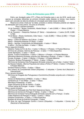 Plano de Emissões para 2016
Está a ser divulgado pelos CTT o Plano de Emissões para o ano de 2016, sendo que
apenas as emissões referentes ao primeiro trimestre estão datadas no tempo, mas mesmo
assim sem previsão da data de entrada em circulação para todas essas emissões.
Reserva-se ainda o facto de “as datas, produtos e valores indicados poderão ser objecto
de alterações sem aviso prévio”. Eis pois as emissões:
Para o primeiro trimestre:
16 de Fevereiro – Museu Centenário, Abade Braçal – 1 selo (0,80€) + 1 Bloco (2,50€) + 1
Postal + 1 Postal Máximo
25 de Fevereiro – Desportos Radicais (3ª Série) – Autoadesivos – 3 selos (0,47€; 0,58€;
0,75€)
16 de Março – Museu Centenário, Grão Vasco – 1 selo (0,80€) + 1 Bloco (2,50€) + 1 Postal
+ 1 Postal Máximo
Março – Vultos da História e da Cultura – 3 selos
Março – Desportos Radicais (3ª Série) – 5 selos
Março – Jesuítas, Construtores da Globalização – 4 selos + 1 Bloco
A definir – Os Dias da Rádio – 4 selos + 1 Bloco
Para e segundo trimestre:
Madeira, Festas do Fim de Ano – 4 selos + 2 Blocos + 4 Postais + 4 Postais Máximos
50 Anos da Lubrapex, Adornos de Pescoço – 2 selos + 1 Folha Específica
Cante Alentejano – 2 selos + 1 Bloco
Açores, Turismo Sustentável – 4 selos + 2 Blocos + 4 Postais + 4 Postais Máximos
Santuários Marianos (Emissão conjunta com Alemanha e Áustria) – 2 selos + 1 Bloco
Europa, Ecologia – 3 selos + 3 Blocos + 3 Postais + 3 Postais Máximos
Tesouros, Museus Portugueses (1ª Série) – 2 selos + 2 Blocos
500 Anos de Contactos Indo-Portugueses (Emissão conjunta com a Índia) - 2 selos+1 Bloco
As Nossas Cidades, (Bairros Populares de Lisboa e Porto) (1ª Série) – 6 selos + 6 Postais +
6 Postais Máximos
Simetria Passos a Passo – 4 selos + 1 Bloco
Ano Unesco da Compreensão Global (Etiquetas) – 5 etiquetas + Correio Azul (Nacional e
Internacional)
Para o terceiro trimestre:
500 Anos da Chegada dos Portugueses à Conchichina (Emissão conjunta com o Vietnam) –
2 selos
Peixes do Mediterrâneo (UPMED) – 4 selos + 1 Bloco
Centenário do 1º Voo Militar – 2 selos + 1 Bloco
Mamíferos Predadores – 6 selos
Jogos Olímpicos do Rio de Janeiro – 2 selos
Vinhas Velhas de Portugal – 4 selos + 1 Bloco
Para o quarto trimestre:
450 Anos da Publicação dos Petri Norii Salaciencis Opera – 1 selo + 1 Bloco
500 Anos do Correio em Portugal (1ª Série) – 4 selos + 1 Bloco
950 Anos do Contacto Franco-Português (Emissão conjunta com a França) – 2 selos
Cafés Históricos de Portugal (1ª Série) – 4 selos + 1 Bloco
Indústria Conserveira – 4 selos + 1 Folha Específica
Brasões de Armas do Exército Português – 4 selos
75 Anos da Liga Portuguesa Contra o Cancro (Etiquetas) – 5 etiquetas + Correio Azul
(Nacional e Internacional)
P Á G I N A 2 9P U B L I C A Ç Ã O T R I M E S T R A L — A N O I I I N . º 1 2
 