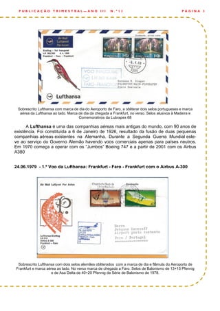 Sobrescrito Lufthansa com marca de dia do Aeroporto de Faro, a obliterar dois selos portugueses e marca
aérea da Lufthansa ao lado. Marca de dia da chegada a Frankfurt, no verso. Selos alusivos à Madeira e
Comemorativos da Lubrapex 68
A Lufthansa é uma das companhias aéreas mais antigas do mundo, com 90 anos de
existência. Foi constituída a 6 de Janeiro de 1926, resultado da fusão de duas pequenas
companhias aéreas existentes na Alemanha. Durante a Segunda Guerra Mundial este-
ve ao serviço do Governo Alemão havendo voos comerciais apenas para países neutros.
Em 1970 começa a operar com os “Jumbos” Boeing 747 e a partir de 2001 com os Airbus
A380
24.06.1979 - 1.º Voo da Lufthansa: Frankfurt - Faro - Frankfurt com o Airbus A-300
Sobrescrito Lufthansa com dois selos alemães obliterados com a marca de dia e flâmula do Aeroporto de
Frankfurt e marca aérea ao lado. No verso marca de chegada a Faro. Selos de Balonismo de 13+15 Pfennig
e de Asa Delta de 40+20 Pfennig da Série de Balonismo de 1978.
P Á G I N A 3P U B L I C A Ç Ã O T R I M E S T R A L — A N O I I I N . º 1 2
 