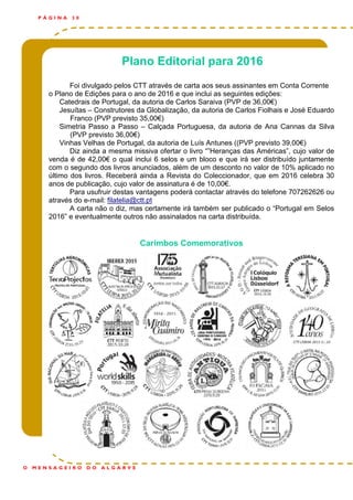 Plano Editorial para 2016
Foi divulgado pelos CTT através de carta aos seus assinantes em Conta Corrente
o Plano de Edições para o ano de 2016 e que inclui as seguintes edições:
Catedrais de Portugal, da autoria de Carlos Saraiva (PVP de 36,00€)
Jesuítas – Construtores da Globalização, da autoria de Carlos Fiolhais e José Eduardo
Franco (PVP previsto 35,00€)
Simetria Passo a Passo – Calçada Portuguesa, da autoria de Ana Cannas da Silva
(PVP previsto 36,00€)
Vinhas Velhas de Portugal, da autoria de Luís Antunes ((PVP previsto 39,00€)
Diz ainda a mesma missiva ofertar o livro “”Heranças das Américas”, cujo valor de
venda é de 42,00€ o qual inclui 6 selos e um bloco e que irá ser distribuído juntamente
com o segundo dos livros anunciados, além de um desconto no valor de 10% aplicado no
último dos livros. Receberá ainda a Revista do Coleccionador, que em 2016 celebra 30
anos de publicação, cujo valor de assinatura é de 10,00€.
Para usufruir destas vantagens poderá contactar através do telefone 707262626 ou
através do e-mail: filatelia@ctt.pt
A carta não o diz, mas certamente irá também ser publicado o “Portugal em Selos
2016” e eventualmente outros não assinalados na carta distribuída.
Carimbos Comemorativos
P Á G I N A 3 0
O M E N S A G E I R O D O A L G A R V E
 