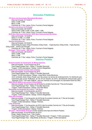 Emissões Filatélicas
175 Anos da Associação Mutualista Montepio
Data da Emissão: 01/10/2015
Selos: 0,45€; 0,80€
Bloco; 2,50€
Carimbos de 1º Dia: Lisboa, Porto, Funchal e Ponta Delgada
Pioneiros da dança em Portugal
Data da Emissão: 09/10/2015
Selos:0,45€; 0,55€; 0,62€; 0,72€; 0,80€; 1,00€
Carimbos de 1º Dia: Lisboa, Porto, Funchal e Ponta Delgada
2015 Ano Internacional da luz / 2015 Ano Internacional dos Solos
Data da Emissão: 14/10/2015
Selos:2 x 0,45€ + 2 x 045€
Carimbos de 1º Dia: Lisboa, Porto, Funchal e Ponta Delgada
Açores Autoadesivos
Data da Emissão: 23/10/2015
Selos:E20g (Europa); E20g (Florestas); E20g (Visite… Fajas-Açores); E20g (Visite…Fajas-Açores);
E20g (Visite…Jardins de Portugal)
Carimbos de 1º Dia: Lisboa, Porto, Funchal e Ponta Delgada
Portugal / Timor Leste – 500 Anos
Data da Emissão: 28/10/2015
Selos: 0,80€; 1,00€
Bloco: 2,50€
Carimbos de 1º Dia: Lisboa, Porto, Funchal e Ponta Delgada
Inteiros Postais
Comemorações do Centenário de Mirita Casimiro.
Data de emissão: 10 de Outubro de 2015
Taxa Paga/Postage Paid – N20g (1º Escalão Nacional)
Tiragem: 3.000 exemplares / Design: António Magalhães
70 Anos das Nações Unidas (dois postais).
Data de emissão: 23 de Outubro de 2015
Taxa Paga/Postage Paid – N20g (1º Escalão Nacional)
Tiragem: 24.000 exemplares / Design: Jorge Mihai Varas-Mardones
Uma variedade deste Inteiro Postal, que não possui as barras de endereçamento, foi distribuído gra-
tuitamente pelo jornal “PUBLICO” do dia 24 de Outubro de 2015, devidamente direccionado para o
“Apartado 3316 / 1301-904 LISBOA”, para ser inserida uma mensagem ao Secretário-Geral da ONU,
END POLIO NOW (Luta contra a Poliomielite)
Data de emissão: 24 de Outubro de 2015(não foi emitido Carimbo de 1º Dia de Emissão)
Taxa Paga/Postage Paid – N20g (1º Escalão Nacional)
Tiragem: 4.600 exemplares / Design: Ana Rita Matos
Sociedade de Geografia de Lisboa – 140 Anos
Data de emissão: 10 de Novembro de 2015
Taxa Paga/Postage Paid – N20g (1º Escalão Nacional)
Tiragem: 4.000 exemplares / Design: António Magalhães
Pátio das Cantigas
Data de emissão: 17 de Novembro de 2015(não foi emitido Carimbo de 1º Dia de Emissão)
Taxa Paga/Postage Paid – N20g (1º Escalão Nacional)
Tiragem: 6.000 exemplares / Design: Partners
Leão da Estrela
Data de emissão: 17 de Novembro de 2015 (não foi emitido Carimbo de 1º Dia de Emissão)
Taxa Paga/Postage Paid – N20g (1º Escalão Nacional)
Tiragem: 6.000 exemplares / Design: Partners
65 anos – World Skills Portugal (Foram emitidos dois tipos de Inteiros Postais)
Data de emissão: 24 de Novembro de 2015
Disign: Atelier Design & etc / Túlio Coelho
Taxa Paga/Postage Paid – N20g (1º Escalão Nacional) / Tiragem: 7.000 exemplares
Taxa Paga/Postage Paid – I20g (Resto do Mundo) / Tiragem: 4.000 exemplares
P Á G I N A 3 1P U B L I C A Ç Ã O T R I M E S T R A L — A N O I I I N . º 1 2
 
