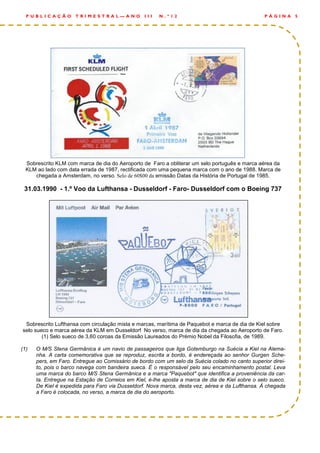 Sobrescrito KLM com marca de dia do Aeroporto de Faro a obliterar um selo português e marca aérea da
KLM ao lado com data errada de 1987, rectificada com uma pequena marca com o ano de 1988. Marca de
chegada a Amsterdam, no verso. Selo de 60$00 da emissão Datas da História de Portugal de 1985.
31.03.1990 - 1.º Voo da Lufthansa - Dusseldorf - Faro- Dusseldorf com o Boeing 737
Sobrescrito Lufthansa com circulação mista e marcas, marítima de Paquebot e marca de dia de Kiel sobre
selo sueco e marca aérea da KLM em Dusseldorf No verso, marca de dia da chegada ao Aeroporto de Faro.
(1) Selo sueco de 3,60 coroas da Emissão Laureados do Prémio Nobel da Filosofia, de 1989.
(1) O M/S Stena Germânica é um navio de passageiros que liga Gotemburgo na Suécia a Kiel na Alema-
nha. A carta comemorativa que se reproduz, escrita a bordo, é endereçada ao senhor Gurgen Sche-
pers, em Faro. Entregue ao Comissário de bordo com um selo da Suécia colado no canto superior direi-
to, pois o barco navega com bandeira sueca. É o responsável pelo seu encaminhamento postal. Leva
uma marca do barco M/S Stena Germânica e a marca "Paquebot" que identifica a proveniência da car-
ta. Entregue na Estação de Correios em Kiel, é-lhe aposta a marca de dia de Kiel sobre o selo sueco.
De Kiel é expedida para Faro via Dusseldorf. Nova marca, desta vez, aérea e da Lufthansa. À chegada
a Faro é colocada, no verso, a marca de dia do aeroporto.
P Á G I N A 5P U B L I C A Ç Ã O T R I M E S T R A L — A N O I I I N . º 1 2
 