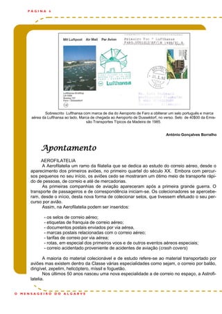 Sobrescrito Lufthansa com marca de dia do Aeroporto de Faro a obliterar um selo português e marca
aérea da Lufthansa ao lado, Marca de chegada ao Aeroporto de Dusseldorf, no verso. Selo de 40$00 da Emis-
são Transportes Típicos da Madeira de 1985.
António Gonçalves Borralho
P Á G I N A 6
O M E N S A G E I R O D O A L G A R V E
Apontamento
AEROFILATELIA
A Aerofilatelia um ramo da filatelia que se dedica ao estudo do correio aéreo, desde o
aparecimento dos primeiros aviões, no primeiro quartel do século XX. Embora com percur-
sos pequenos no seu início, os aviões cedo se mostraram um ótimo meio de transporte rápi-
do de pessoas, de correio e até de mercadorias.
As primeiras companhias de aviação apareceram após a primeira grande guerra. O
transporte de passageiros e de correspondência iniciam-se. Os colecionadores se apercebe-
ram, desde o início, desta nova forma de colecionar selos, que tivessem efetuado o seu per-
curso por avião.
Assim, na Aerofilatelia podem ser inseridos:
- os selos de correio aéreo;
- etiquetas de franquia de correio aéreo;
- documentos postais enviados por via aérea,
- marcas postais relacionadas com o correio aéreo;
- tarifas de correio por via aérea;
- rotas, em especial dos primeiros voos e de outros eventos aéreos especiais;
- correio acidentado proveniente de acidentes de aviação (crash covers)
A maioria do material colecionável e de estudo refere-se ao material transportado por
aviões mas existem dentro da Classe várias especialidades como sejam, o correio por balão,
dirigível, zepelim, helicóptero, míssil e foguetão.
Nos últimos 50 anos nasceu uma nova especialidade a de correio no espaço, a Astrofi-
latelia.
 