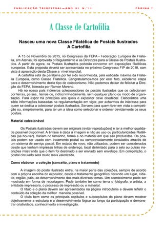 Nasceu uma nova Classe Filatélica de Postais Ilustrados
A Cartofilia
A 15 de Novembro de 2015, no Congresso da FEPA - Federação Europeia de Filate-
lia, em Atenas, foi aprovado o Regulamento e as Diretrizes para a Classe de Postais Ilustra-
dos. A partir de agora, os Postais Ilustrados poderão concorrer em exposições filatélicas
europeias. Esta proposta deverá ser apresentada no próximo Congresso FIP de 2018, com
vista à aprovação desta Classe a nível mundial.
A cartofilia está de parabéns por ter sido reconhecida, pela entidade máxima da Filate-
lia Europeia, como Classe Filatélica. Congratulamos-mos por este fato, excelente etapa
para o desenvolvimento deste tipo de colecionismo. Não podemos deixar de felicitar a Dire-
ção da FEPA, liderada por Ramon Moreno.
Há no nosso país inúmeros colecionadores de postais ilustrados que os colecionam
por terras, países, temas ou, indiscriminadamente, sem qualquer plano ou modo de organi-
zação. Para expor há princípios aos quais o expositor deve obedecer. Elaborámos uma
série informações baseadas na regulamentação em vigor, por acharmos de interesse para
quem se dedica a colecionar postais ilustrados. Servem para quem tiver em vista a competi-
ção ou, simplesmente, para ter um a ideia como selecionar e ordenar devidamente os seus
postais.
Material colecionável
Os Postais ilustrados devem ser originais (evitar reproduções) e ter a melhor qualida-
de possível disponível. A ênfase é dada à imagem e não ao uso ou particularidades filatéli-
cas (se houver). Variam no tamanho, forma e no material em que são produzidos. Os pos-
tais podem ser usado com tratamento postal ou comprovadamente circulados através de
um sistema de serviço postal. Em estado de novo, não utilizados, podem ser considerados
desde que tenham impresso linhas de endereço, local delimitado para o selo ou outras ins-
crições mostrando que o item foi destinado a ser enviado sem envelope. Em competição, o
postal circulado será muito mais valorizado.
Como elaborar a coleção (conceito, plano e tratamento)
A imagem do postal ilustrado entra, na maior parte das coleções, sempre de acordo
com a própria escolha do expositor, desde o tratamento geográfico, focando um lugar, cida-
de, região, país, ao desenvolvimento dos mais diversos temas. Um acontecimento pode ser
mostrado em forma de reportagem. Pode também ter como tema o fotógrafo, o artista, a
entidade impressora, o processo de impressão ou o material.
O título e o plano devem ser apresentados na página introdutória e devem refletir o
conteúdo da coleção da melhor maneira possível.
O título bem como os principais capítulos e subcapítulos do plano devem mostrar
objetivamente a estrutura e o desenvolvimento lógico ao longo da participação e demons-
trar criatividade, conhecimento e investigação.
P Á G I N A 7P U B L I C A Ç Ã O T R I M E S T R A L — A N O I I I N . º 1 2
A Classe de CartofiliaA Classe de CartofiliaA Classe de Cartofilia
 