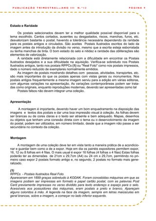 Estado e Raridade
Os postais selecionados devem ter a melhor qualidade possível disponível para o
tema escolhido. Cantos cortados, ausentes ou desgastados, riscos, manchas, furos, etc.
desvalorizam bastante o postal, havendo a tolerância necessária dependendo da raridade
para os postais antigos e circulados. São aceites Postais Ilustrados escritos do lado da
imagem antes da introdução da divisão no verso, mesmo que a escrita esteja esborratada
ou tenha manchas de tinta. O bom estado do selo e nitidez e raridade das obliterações são
elementos de valorização.
A raridade está diretamente relacionada com a dificuldade em encontrar os Postais
Ilustrados desejados e a sua dificuldade na aquisição. Verifica-se sobretudo nos Postais
Ilustrados antigos, tanto nos postais RPPCs (1) ou "Real Foto" como nos postais impressos,
dado o número reduzido de exemplares normalmente emitidos.
As imagem de postais mostrando detalhes com pessoas, atividades, transportes, etc.
são mais importantes do que os postais apenas com vistas gerais ou monumentos. Nos
postais antigos frequentemente a mesma imagem serviu para a edição em várias editoras,
com algumas variações na apresentação. As variações contemporâneas podem ser trata-
das como originais, enquanto reproduções modernas, devendo ser apresentadas como tal
Postais falsos não devem integrar uma coleção.
Apresentação
A montagem é importante, devendo haver um bom enquadramento na disposição das
imagens e textos dos postais e dar uma boa impressão visual à coleção. As folhas devem
ser brancas ou de cores claras e o texto ser atraente e bem adequado. Mapas, desenhos
ou objetos que tenham uma conexão direta com o tema ou o desenvolvimento da imagem
do postal, podem ser utilizados, em número limitado, desde que a imagem não passe a ser
secundária no contexto da coleção.
Montagem
A montagem de uma coleção deve ter em vista tanto a maneira prática de a acondicio-
nar e guardar bem como a de a expor. Hoje em dia os painéis expositores permitem expor,
16, 12 ou 8 folhas em 4 filas. O mais usual é expor 16 folhas (4 folhas x 4 filas) Estas folhas
poderão ter as dimensões de 21cm x 29,7cm (A4) ou 24 cm x 29,7cm, permitindo no pri-
meiro caso expor 2 postais formato antigo e, no segundo, 2 postais no formato mais gene-
ralizado.
(1)
RPPCs - Postais Ilustrados Real Foto
Apareceram em 1899 graças sobretudo à KODAK. Foram concebidas máquinas em que as
imagens podiam ser impressas em formato e papel cartão postal, com as palavras Post
Card previamente impressas no verso dividido para texto endereço e espaço para o selo.
Acessíveis aos possuidores das máquinas, eram postais a preto e branco. Apareçam
alguns coloridos à mão. A legenda na face da imagem, sempre em letras maiúsculas em
geral brancas, sobre a imagem, a começar no lado inferior esquerdo.
P Á G I N A 9P U B L I C A Ç Ã O T R I M E S T R A L — A N O I I I N . º 1 2
 