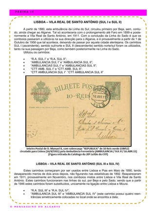 LISBOA – VILA REAL DE SANTO ANTÓNIO (SUL I e SUL II)
A partir de 1880, esta ambulância da Linha do Sul, circulou primeiro por Beja, sem, contu-
do, ainda chegar ao Algarve. Tal só aconteceria com o prolongamento até Faro em 1899 e poste-
riormente a Vila Real de Santo António, em 1911. Com a conclusão da Linha do Sado é que os
comboios passaram a utilizá-la na sua direcção para o Algarve, e é provavelmente a partir de 1 de
Outubro de 1956 que tal acontece, deixando de passar por aquela cidade alentejana. Os carimbos
SUL I (ascendente), sentido sul/norte e SUL II (descendente) sentido norte/sul foram os utilizados,
tanto na sua passagem por Beja, como também posteriormente na Linha do Sado.
Utilizou os carimbos:
 “R.A. SUL I” e “R.A. SUL II”;
 “AMBULANCIA SUL I” e “AMBULANCIA SUL II”;
 “AMBULANCIAS SUL I” e “AMBULANCIAS SUL II”;
 “CTT AMB. SUL I” e “CTT AMB. SUL II”;
 “CTT AMBULANCIA SUL I” “CTT AMBULANCIA SUL II”
LISBOA – VILA REAL DE SANTO ANTÓNIO (SUL III e SUL IV)
Estes carimbos começaram por ser usados entre Lisboa e Pias em Maio de 1890, tendo
desaparecido menos de dois anos depois, não figurando nas estatísticas de 1892. Reapareceram
em 1911, provavelmente em Novembro, nos comboios mistos entre Lisboa e Vila Real de Santo
António. Estes carimbos funcionaram nas linhas do sul, por Beja e pelo Sado, sendo que a partir
de 1946 estes carimbos foram substituídos, unicamente na ligação entre Lisboa e Moura.
 “R.A. SUL III” e “R.A. SUL IV”;
 “AMBULANCIA SUL III” e “AMBULANCIA SUL IV” (este carimbo possui quatro reen-
trâncias simetricamente colocadas no local onde se encontra a data;
O M E N S A G E I R O D O A L G A R V E
P Á G I N A 1 0
 