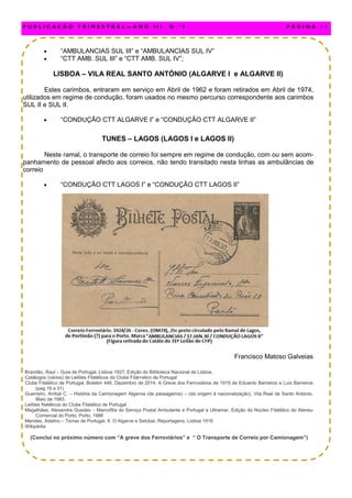  “AMBULANCIAS SUL III” e “AMBULANCIAS SUL IV”
 “CTT AMB. SUL III” e “CTT AMB. SUL IV”;
LISBOA – VILA REAL SANTO ANTÓNIO (ALGARVE I e ALGARVE II)
Estes carimbos, entraram em serviço em Abril de 1962 e foram retirados em Abril de 1974,
utilizados em regime de condução, foram usados no mesmo percurso correspondente aos carimbos
SUL II e SUL II.
 “CONDUÇÃO CTT ALGARVE I” e “CONDUÇÃO CTT ALGARVE II”
TUNES – LAGOS (LAGOS I e LAGOS II)
Neste ramal, o transporte de correio foi sempre em regime de condução, com ou sem acom-
panhamento de pessoal afecto aos correios, não tendo transitado nesta linhas as ambulâncias de
correio
 “CONDUÇÃO CTT LAGOS I” e “CONDUÇÃO CTT LAGOS II”
Francisco Matoso Galveias
Brandão, Raul – Guia de Portugal, Lisboa 1927, Edição do Biblioteca Nacional de Lisboa.
Catálogos (vários) de Leilões Filatélicos do Clube Filat+elico de Portugal
Clube Filatélico de Portugal, Boletim 446, Dezembro de 2014. A Greve dos Ferroviários de 1919 de Eduardo Barreiros e Luís Barreiros
(pag.19 a 31)
Guerreiro, Aníbal C. – História da Camionagem Algarvia (de passageiros) – (da origem à nacionalização), Vila Real de Santo António,
Maio de 1983.
Leilões filatélicos do Clube Filatélico de Portugal
Magalhães, Alexandre Guedes – Marcofilia do Serviço Postal Ambulante e Portugal e Ultramar, Edição do Núcleo Filatélico do Ateneu
Comercial do Porto, Porto, 1986
Mendes, Adelino – Terras de Portugal. II. O Algarve e Setúbal, Reportagens, Lisboa 1916
Wikipédia
(Conclui no próximo número com “A greve dos Ferroviários” e “ O Transporte de Correio por Camionagem”)
P U B L I C A Ç Ã O T R I M E S T R A L — A N O I I I N . º 9 P Á G I N A 1 1
 