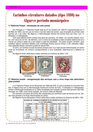 1.ª Reforma Postal – Introdução do selo postal
Em Portugal a 1.ª Reforma Postal data de 27 de Outubro de 1852.Foi regulamentada em 4
de Maio de 1853, ano em que se inicia o uso dos selos de correio, cuja circulação do primeiro selo
ocorreu em 1 de Julho. No Algarve, a Administração Central do Correio ficou em Faro, com 11
Direções e 3 Delegações.
Com esta reforma foram criados dois tipos de carimbos. Um deles, um carimbo datado, circu-
lar, com cerca de 22 mm. de diâmetro, com o nome da localidade e data completa destinando-se a
marcar as cartas e saber-se a sua origem e data de expedição. Em parte surgem, também, para
substituir alguns carimbos datados com morfologia diversa que já vinham a ser utilizados nalgu-
mas estações desde o primeiro quartel do século XIX.
O outro, um carimbo circular de barras sempre com 3 ou mais barras interrompidas no centro
onde se encontrava um número correspondendo a uma localidade. Destinava-se a obliterar os
selos.
No Algarve foram atribuídos a estes carimbos os números de 208 a 219
2.ª Reforma postal - reorganização dos serviços com o novo mapa das administra-
ções postais
A 2.ª Reforma Postal vai de Novembro de 1869 até1878. O país é dividido em Círculos Pos-
tais. O Algarve fica com a Administração Central do Correio de Faro, 12 Direções e 7 Delegações,
sendo a distribuição localizada em S. Brás (localidade sem estação durante este período mas refe-
renciada, em 1880, como tendo estação, de nome S. Brás de Alportel).
Os carimbos circulares de barras são substituídos por carimbos ovais de barras com as bar-
ras mais grossas e só duas interrompidas ao centro.
No Algarve houve alterações e foram atribuídos a estes carimbos os números de 208 a 220.
Carimbos circulares datados (tipo 1880) noCarimbos circulares datados (tipo 1880) noCarimbos circulares datados (tipo 1880) no
Algarve período monárquicoAlgarve período monárquicoAlgarve período monárquico
O M E N S A G E I R O D O A L G A R V E
P Á G I N A 1 2
 