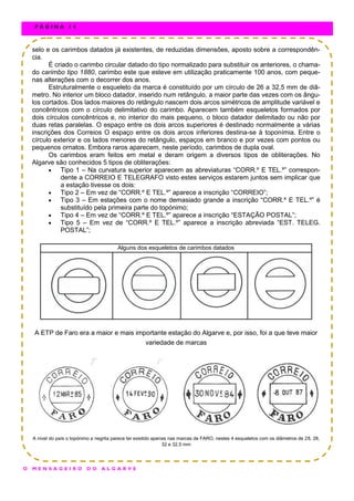 selo e os carimbos datados já existentes, de reduzidas dimensões, aposto sobre a correspondên-
cia.
É criado o carimbo circular datado do tipo normalizado para substituir os anteriores, o chama-
do carimbo tipo 1880, carimbo este que esteve em utilização praticamente 100 anos, com peque-
nas alterações com o decorrer dos anos.
Estruturalmente o esqueleto da marca é constituído por um círculo de 26 a 32,5 mm de diâ-
metro. No interior um bloco datador, inserido num retângulo, a maior parte das vezes com os ângu-
los cortados. Dos lados maiores do retângulo nascem dois arcos simétricos de amplitude variável e
concêntricos com o círculo delimitativo do carimbo. Aparecem também esqueletos formados por
dois círculos concêntricos e, no interior do mais pequeno, o bloco datador delimitado ou não por
duas retas paralelas. O espaço entre os dois arcos superiores é destinado normalmente a várias
inscrições dos Correios O espaço entre os dois arcos inferiores destina-se à toponímia. Entre o
círculo exterior e os lados menores do retângulo, espaços em branco e por vezes com pontos ou
pequenos ornatos. Embora raros aparecem, neste período, carimbos de dupla oval.
Os carimbos eram feitos em metal e deram origem a diversos tipos de obliterações. No
Algarve são conhecidos 5 tipos de obliterações:
 Tipo 1 – Na curvatura superior aparecem as abreviaturas “CORR.º E TEL.º” correspon-
dente a CORREIO E TELEGRAFO visto estes serviços estarem juntos sem implicar que
a estação tivesse os dois:
 Tipo 2 – Em vez de “CORR.º E TEL.º” aparece a inscrição “CORREIO”;
 Tipo 3 – Em estações com o nome demasiado grande a inscrição “CORR.º E TEL.º” é
substituído pela primeira parte do topónimo;
 Tipo 4 – Em vez de “CORR.º E TEL.º” aparece a inscrição “ESTAÇÃO POSTAL”;
 Tipo 5 – Em vez de “CORR.º E TEL.º” aparece a inscrição abreviada “EST. TELEG.
POSTAL”;
A ETP de Faro era a maior e mais importante estação do Algarve e, por isso, foi a que teve maior
variedade de marcas
A nível do país o topónimo a negrita parece ter existido apenas nas marcas de FARO, nestes 4 esqueletos com os diâmetros de 28, 28,
32 e 32,5 mm
Alguns dos esqueletos de carimbos datados
O M E N S A G E I R O D O A L G A R V E
P Á G I N A 1 4
 