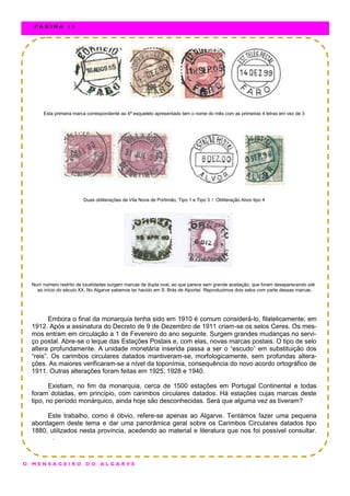 Esta primeira marca correspondente ao 4ª esqueleto apresentado tem o nome do mês com as primeiras 4 letras em vez de 3
Duas obliterações de Vila Nova de Portimão, Tipo 1 e Tipo 3 / Obliteração Alvor tipo 4
Num número restrito de localidades surgem marcas de dupla oval, ao que parece sem grande aceitação, que foram desaparecendo até
ao início do século XX. No Algarve sabemos ter havido em S. Brás de Alportel. Reproduzimos dois selos com parte dessas marcas.
Embora o final da monarquia tenha sido em 1910 é comum considerá-lo, filatelicamente, em
1912. Após a assinatura do Decreto de 9 de Dezembro de 1911 criam-se os selos Ceres. Os mes-
mos entram em circulação a 1 de Fevereiro do ano seguinte. Surgem grandes mudanças no servi-
ço postal. Abre-se o leque das Estações Postais e, com elas, novas marcas postais. O tipo de selo
altera profundamente. A unidade monetária inserida passa a ser o “escudo” em substituição dos
“reis”. Os carimbos circulares datados mantiveram-se, morfologicamente, sem profundas altera-
ções. As maiores verificaram-se a nível da toponímia, consequência do novo acordo ortográfico de
1911. Outras alterações foram feitas em 1925, 1928 e 1940.
Existiam, no fim da monarquia, cerca de 1500 estações em Portugal Continental e todas
foram dotadas, em princípio, com carimbos circulares datados. Há estações cujas marcas deste
tipo, no período monárquico, ainda hoje são desconhecidas. Será que alguma vez as tiveram?
Este trabalho, como é óbvio, refere-se apenas ao Algarve. Tentámos fazer uma pequena
abordagem deste tema e dar uma panorâmica geral sobre os Carimbos Circulares datados tipo
1880, utilizados nesta província, acedendo ao material e literatura que nos foi possível consultar.
.
O M E N S A G E I R O D O A L G A R V E
P Á G I N A 1 6
 