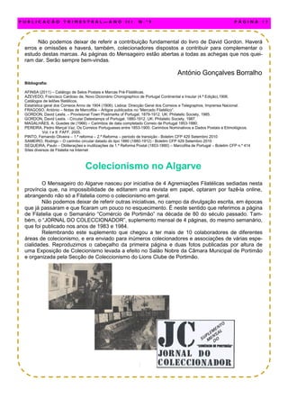Não podemos deixar de referir a contribuição fundamental do livro de David Gordon. Haverá
erros e omissões e haverá, também, colecionadores dispostos a contribuir para complementar o
estudo destas marcas. As páginas do Mensageiro estão abertas a todas as achegas que nos quei-
ram dar. Serão sempre bem-vindas.
António Gonçalves Borralho
Bibliografia:
AFINSA (2011) – Catálogo de Selos Postais e Marcas Pré-Filatélicas.
AZEVEDO, Francisco Cardoso de, Novo Dicionário Chorographico de Portugal Continental e Insular (4.ª Edição),1906.
Catálogos de leilões filatélicos.
Estatística geral dos Correios Anno de 1904 (1906). Lisboa: Direcção Geral dos Correios e Telegraphos, Imprensa Nacional.
FRAGOSO, António – Notas de Marcofilia – Artigos publicados no “Mercado Filatélico”.
GORDON, David Leslis. – Provisional Town Postmarks of Portugal. 1879-1912. UK: Philatelic Society, 1985.
GORDON, David Leslis. - Circular Datestamps of Portugal. 1880-1912. UK: Philatelic Society, 1987.
MAGALHÃES, A. Guedes de (1966) – Carimbos de data completado Correio de Portugal 1853-1880.
PEREIRA, Pedro Marçal Vaz, Os Correios Portugueses entre 1853-1900. Carimbos Nominativos e Dados Postais e Etimológicos.
Vol. I e II: FAFF, 2005.
PINTO, Fernando Oliveira – 1.ª reforma – 2.ª Reforma – período de transição - Boletim CFP 429 Setembro 2010
SAMEIRO, Rodrigo – O carimbo circular datado do tipo 1880 (1880-1912) - Boletim CFP 429 Setembro 2010
SEQUEIRA, Paulo – Obliterações e inutilizações da 1.ª Reforma Postal (1853-1880) – Marcofilia de Portugal – Boletim CFP n.º 414
Sites diversos de Filatelia na Internet
Colecionismo no Algarve
O Mensageiro do Algarve nasceu por iniciativa de 4 Agremiações Filatélicas sediadas nesta
província que, na impossibilidade de editarem uma revista em papel, optaram por fazê-la online,
abrangendo não só a Filatelia como o colecionismo em geral.
Não podemos deixar de referir outras iniciativas, no campo da divulgação escrita, em épocas
que já passaram e que ficaram um pouco no esquecimento. É neste sentido que referimos a página
de Filatelia que o Semanário “Comércio de Portimão” na década de 80 do século passado. Tam-
bém, o “JORNAL DO COLECCIONADOR”, suplemento mensal de 4 páginas, do mesmo semanário,
que foi publicado nos anos de 1983 e 1984.
Relembrando este suplemento que chegou a ter mais de 10 colaboradores de diferentes
áreas de colecionismo, e era enviado para inúmeros colecionadores e associações de várias espe-
cialidades. Reproduzimos o cabeçalho da primeira página e duas fotos publicadas por altura de
uma Exposição de Colecionismo levada a efeito no Salão Nobre da Câmara Municipal de Portimão
e organizada pela Secção de Coleccionismo do Lions Clube de Portimão.
P U B L I C A Ç Ã O T R I M E S T R A L — A N O I I I N . º 9 P Á G I N A 1 7
 