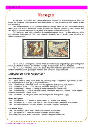 No ano letivo 2012/13 fui responsável pela classe “Filatelia” na Academia Cultural Sénior de
Lagoa, iniciativa que infelizmente não teve continuidade por falta de motivação dos poucos acadé-
micos inscritos.
Para suporte didático e com objetivos mais culturais que filatélicos, elaborei uma listagem de
selos “Algarvios” e um trabalho que intitulei “Passeio pelo Algarve” mostrando meia centena des-
ses selos, juntamente com uma pequena indicação técnica e alguma informação.
Curiosamente, para início e justificação daquela atividade escolhi os dois selos seguintes,
reportados ao título deste periódico e ao propósito destas linhas, no simples gesto de salvar um
selo do esquecimento.
No séc. XVI, o Mensageiro a cavalo utilizava uma tenaz de longos braços para entregar as
cartas, mantendo a distância e evitando o contágio de epidemias e doenças da época.
No séc. XXI, o Filatelista utiliza uma pinça de pontas redondas para selecionar o selo que
contém uma Mensagem, que depois mostrará com adequado enquadramento
Listagem de Selos “algarvios”
Personalidades:
1927 – selos taxa $40 e final 4$50 - Brites de Almeida (Loulé) – “Padeira de Aljubarrota”, 2ª emis-
são Independência de Portugal, 9 imagens/ 15 selos;
1945 - selo taxa 10$ - Gil Eanes, inicial série Navegadores Portugueses, com 8 selos;
1935 - selos taxas $10 e $15 – da emissão Infante D. Henrique ( 2 selos), e
1949 - selo taxa $50 – Infante D. Henrique - série Dinastia Avis, com 8 selos
1980 - selo taxa 16$00 – Manuel Teixeira Gomes, Presidente República, 2ª série “ Vultos do Pen-
samento Republicano”, com 6 selos;
1990 - selo taxa 100$ - Diogo de Silves, final Navegadores Portugueses (1ºgrp).
Reino do Algarve:
1955 - selo taxa 1$00 – D. Afonso III, série Reis da 1ª Dinastia, com 9 selos;
1960 - selo taxa 10$00 – Mapa, final série 5º Cent. Morte Infante D. Henrique, com 6 selos;
1999 - selo único, com taxa 100$00, emissão “750 anos Conquista do Algarve”.
Castelo de Silves:
1946 - selo taxa $10, inicial série Castelos de Portugal , com 8 selos;
1987 - selo taxa 25$00, da série Castelos e Brasões com 18 selos;
2007 - selo taxa 0,75 €, Porta do Castelo - emissão conjunta c/ Marrocos.
MensagemMensagemMensagem
O M E N S A G E I R O D O A L G A R V E
P Á G I N A 1 8
 