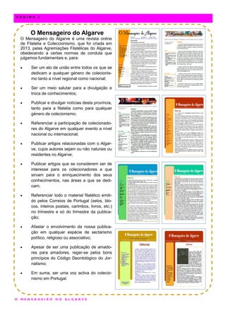 O Mensageiro do Algarve
O Mensageiro do Algarve é uma revista online
de Filatelia e Coleccionismo, que foi criada em
2013, pelas Agremiações Filatélicas do Algarve,
obedecendo a certas normas de conduta que
julgamos fundamentais e, para:
 Ser um elo de união entre todos os que se
dedicam a qualquer género de colecionis-
mo tanto a nível regional como nacional;
 Ser um meio salutar para a divulgação e
troca de conhecimentos;
 Publicar e divulgar notícias desta província,
tanto para a filatelia como para qualquer
género de colecionismo;
 Referenciar a participação de colecionado-
res do Algarve em qualquer evento a nível
nacional ou internacional;
 Publicar artigos relacionadas com o Algar-
ve, cujos autores sejam ou não naturais ou
residentes no Algarve;
 Publicar artigos que se considerem ser de
interesse para os colecionadores e que
sirvam para o enriquecimento dos seus
conhecimentos, nas áreas a que se dedi-
cam;
 Referenciar todo o material filatélico emiti-
do pelos Correios de Portugal (selos, blo-
cos, inteiros postais, carimbos, livros, etc.)
no trimestre e só do trimestre da publica-
ção;
 Afastar o envolvimento da nossa publica-
ção em qualquer espécie de sectarismo
político, religioso ou associativo;
 Apesar de ser uma publicação de amado-
res para amadores, reger-se pelos bons
princípios do Código Deontológico do Jor-
nalismo;
 Em suma, ser uma voz activa do colecio-
nismo em Portugal.
O M E N S A G E I R O D O A L G A R V E
P Á G I N A 2
 