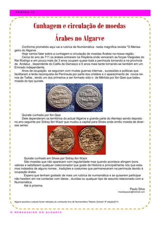 Conforme prometido aqui vai a rubrica de Numismática nesta magnifica revista "O Mensa-
geiro do Algarve .
Hoje vamos falar sobre a cunhagem e circulação de moedas Árabes na nossa região.
Cerca do ano de 711 os árabes entraram na Hispânia onde venceram as forças Visigodas do
Rei Rodrigo e em pouco mais de 3 anos ocupam quase toda a península tornando-a na província
de Andaluz , dependente do Califa de Damasco e 6 anos mais tarde tornando-se também em um
Emirado independente.
Anos de ocupação se seguiram com muitas guerras internas , sucessões e politicas que
facilitaram a lenta reconquista da Península por parte dos cristãos e o aparecimento de novos rei-
nos de Taifas , tendo um dos primeiros a ser formado sido o de Mértola por Ibn Qasi que bateu
moeda do tipo quirate.
Quirate cunhado por Ibn Qasi
Dele dependeram os territórios do actual Algarve e grande parte do Alentejo sendo deposto
no ano seguinte por Sidray Ibn Wazir que mudou a capital para Silves onde emitiu moeda de diver-
sas series.
Quirate cunhado em Silves por Sidray Ibn Wazir.
São moedas que não aparecem com regularidade mas quando acontece atingem bons
valores e satisfazem qualquer coleccionador que goste de Historia e principalmente nós que esta-
mos rodeados de alguns nomes , tradições e costumes que permaneceram na península devido á
ocupação árabe.
Espero que tenham gostado de mais um rubrica de numismática e se quiserem participar
não hesitem em me contactar com ideias , duvidas ou qualquer tipo de assunto relacionado com a
Numismática.
Até á próxima.
Paulo Silva
moedaspaulo@hotmail.com
Alguns excertos e estudo foram retirados do conhecido livro de Numismática "Alberto Gomes" 6ª edição2013
Cunhagem e circulação de moedasCunhagem e circulação de moedasCunhagem e circulação de moedas
Árabes no AlgarveÁrabes no AlgarveÁrabes no Algarve
O M E N S A G E I R O D O A L G A R V E
P Á G I N A 2 0
 
