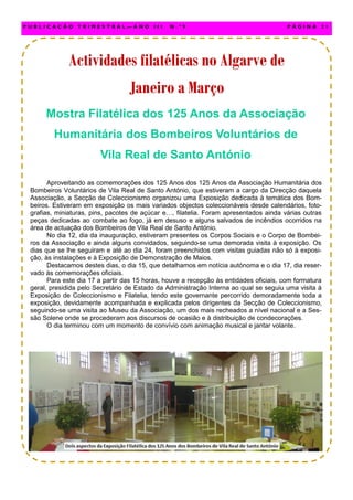 Mostra Filatélica dos 125 Anos da Associação
Humanitária dos Bombeiros Voluntários de
Vila Real de Santo António
Aproveitando as comemorações dos 125 Anos dos 125 Anos da Associação Humanitária dos
Bombeiros Voluntários de Vila Real de Santo António, que estiveram a cargo da Direcção daquela
Associação, a Secção de Coleccionismo organizou uma Exposição dedicada à temática dos Bom-
beiros. Estiveram em exposição os mais variados objectos coleccionáveis desde calendários, foto-
grafias, miniaturas, pins, pacotes de açúcar e…, filatelia. Foram apresentados ainda várias outras
peças dedicadas ao combate ao fogo, já em desuso e alguns salvados de incêndios ocorridos na
área de actuação dos Bombeiros de Vila Real de Santo António.
No dia 12, dia da inauguração, estiveram presentes os Corpos Sociais e o Corpo de Bombei-
ros da Associação e ainda alguns convidados, seguindo-se uma demorada visita à exposição. Os
dias que se lhe seguiram e até ao dia 24, foram preenchidos com visitas guiadas não só à exposi-
ção, às instalações e à Exposição de Demonstração de Maios.
Destacamos destes dias, o dia 15, que detalhamos em notícia autónoma e o dia 17, dia reser-
vado às comemorações oficiais.
Para este dia 17 a partir das 15 horas, houve a recepção às entidades oficiais, com formatura
geral, presidida pelo Secretário de Estado da Administração Interna ao qual se seguiu uma visita à
Exposição de Coleccionismo e Filatelia, tendo este governante percorrido demoradamente toda a
exposição, devidamente acompanhada e explicada pelos dirigentes da Secção de Coleccionismo,
seguindo-se uma visita ao Museu da Associação, um dos mais recheados a nível nacional e a Ses-
são Solene onde se procederam aos discursos de ocasião e à distribuição de condecorações.
O dia terminou com um momento de convívio com animação musical e jantar volante.
P U B L I C A Ç Ã O T R I M E S T R A L — A N O I I I N . º 9 P Á G I N A 2 1
Actividades filatélicas no Algarve deActividades filatélicas no Algarve deActividades filatélicas no Algarve de
Janeiro a MarçoJaneiro a MarçoJaneiro a Março
 