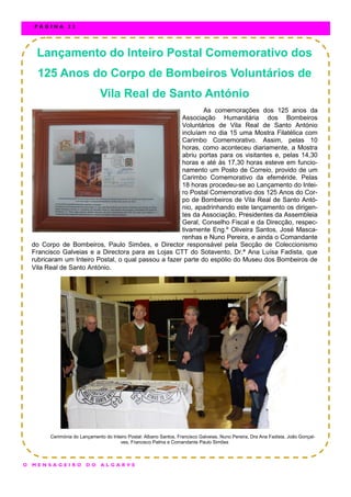 Lançamento do Inteiro Postal Comemorativo dos
125 Anos do Corpo de Bombeiros Voluntários de
Vila Real de Santo António
As comemorações dos 125 anos da
Associação Humanitária dos Bombeiros
Voluntários de Vila Real de Santo António
incluíam no dia 15 uma Mostra Filatélica com
Carimbo Comemorativo. Assim, pelas 10
horas, como aconteceu diariamente, a Mostra
abriu portas para os visitantes e, pelas 14,30
horas e até às 17,30 horas esteve em funcio-
namento um Posto de Correio, provido de um
Carimbo Comemorativo da efeméride. Pelas
18 horas procedeu-se ao Lançamento do Intei-
ro Postal Comemorativo dos 125 Anos do Cor-
po de Bombeiros de Vila Real de Santo Antó-
nio, apadrinhando este lançamento os dirigen-
tes da Associação, Presidentes da Assembleia
Geral, Conselho Fiscal e da Direcção, respec-
tivamente Eng.º Oliveira Santos, José Masca-
renhas e Nuno Pereira, e ainda o Comandante
do Corpo de Bombeiros, Paulo Simões, e Director responsável pela Secção de Coleccionismo
Francisco Galveias e a Directora para as Lojas CTT do Sotavento, Dr.ª Ana Luísa Fadista, que
rubricaram um Inteiro Postal, o qual passou a fazer parte do espólio do Museu dos Bombeiros de
Vila Real de Santo António.
Cerimónia do Lançamento do Inteiro Postal: Albano Santos, Francisco Galveias, Nuno Pereira, Dra Ana Fadista, João Gonçal-
ves, Francisco Palma e Comandante Paulo Simões
O M E N S A G E I R O D O A L G A R V E
P Á G I N A 2 2
 