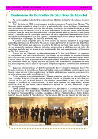 Centenário do Concelho de São Brás de Alportel
As comemorações do Centenário do Concelho de São Brás de Alportel há muito que tiveram o
seu início.
Em 1 de Junho de 2014, e na mensagem aos são-brasenses, o Presidente da Câmara, Vitor
Guerreiro, diria a certa altura, “durante um ano, a partir deste mês, iremos dignificar a nossa história
com actividades e expressões culturais diversificadas, envolvendo as associações locais, e todos
aqueles que a nós de quiserem juntar” e, de facto, ao longo dos últimos seis meses várias foram as
iniciativas, quer por parte da Câmara Municipal, quer por parte de associações do concelho (ou de
outros), como foi o caso de “Os Amigos da Filatelia” (de Faro) se juntassem a este centenário com a
montagem de uma exposição que teve lugar na Galeria Municipal de São Brás de Alportel no dia 3
de Fevereiro que se prolongou até ao dia 28 do mesmo mês.
A Galeria estava composta, cerca de meia centena de pessoas, assistiram à inauguração,
presidida pelo Presidente da Câmara. As palavras iniciais pertenceram a Sérgio Pedro dirigente de
“Os Amigos da Filatelia” que agradeceu a parceria da Câmara Municipal neste evento, na pessoa
do seu presidente, realçando algumas colecções pertencentes a são-brasenses há muito não
expostas e que tinha sido um grande prazer a colaboração data pela sua associação no Centenário
de São Brás de Alportel.
Por sua vez, Vitor Guerreiro, agradeceu igualmente a “Os Amigos da Filatelia”, na pessoa do
Sr. Sérgio Pedro esta colaboração afirmando que também ele se considera um amante da filatelia,
embora por motivos profissionais tivesse de pôr de lado este hobby, possuindo ainda alguns álbuns
e caixas cheias de selos a aguardar uma nova oportunidade. Finalmente, também Emanuel San-
cho, Director do Museu do Traje de São Brás de Alportel, uma outra entidade colaborante da inicia-
tiva, teceu algumas palavras sobre a exposição e a importância para as comemorações do centená-
rio.
Seguiu-se o lançamento de um Selo Personalizado, de um sobrescrito especial e de um Pos-
tal todos referentes à efeméride que foram rubricados pelas personalidades presentes para que a
história registe para os vindouros este marco na filatelia são-brasenses, seguindo-se uma demora-
da visita guiada à exposição e um Porto de Honra.
Foram expostas as seguintes colecções: “Algarve através de carimbos em Inteiros Postais” de
Vitor Lourenço; “Exército Português e outros Inteiros Postais” de José Belchior & Pedro Belchior;
“História de Portugal” de Aurélia Parreira; “Os primeiros passos filatélicos num novo país; Ceres
Portugal – Continental” de Francisco Paiva; “Os meus erros filatélicos” de Jorge Bomba; “História
Postal de Olhão” de José Palma; “Marcas Nominais do Algarve” de Luís Brás; “Maximafilia – Algar-
ve” de Sérgio Pedro.
Foram também apresentadas as seguintes colecções de Cartofilia: “A Revolução Republicana
do 5 de Outubro de 1910” de Luís Brás; “São Brás de Alportel, sua gente e seus costumes” de Virgí-
lio Agostinho; “Correspondência remetida e colecções de Bilhetes Postais Ilustrados de São Brás de
Alportel” de José Belchior & Pedro Belchior; “Cartografia de São Brás de Alportel” de Vitor Louren-
P U B L I C A Ç Ã O T R I M E S T R A L — A N O I I I N . º 9 P Á G I N A 2 3
 