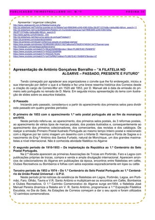 Apresentar / organizar colecções
http://www.catalogocdd.com.br/filatelia/mostrat.php
http://pt.slideshare.net/Torbi/los-puentes-en-la-filatelia?qid=f8963846-a349-4360-926a-28c5f712374d&v=default&b=&from_search=11
http://pt.slideshare.net/nucleofilateliafaro/filatelia-um-mundodeimaginacao?qid=f8963846-a349-4360-926a-
28c5f712374d&v=default&b=&from_search=5
http://www.japhila.cz/hof/index02_.htm
http://pt.slideshare.net/ritacruz/os-selos-de-portugal?related=1
https://pt.pinterest.com/sobanski/philately/
https://pt.pinterest.com/bluest123/famous-people-on-postage-stamps/
https://plus.google.com/photos/102380200812835311627/albums/5759287474830413473?banner=pwa
http://instagram.com/santiagocasillasnavarro/
https://www.youtube.com/watch?v=McwmhlAMr6I&index=1&list=PL5867E4E176AB9F67
https://www.youtube.com/watch?v=WSZD35A8WBk
https://www.youtube.com/watch?v=A5yGdCTEohs
https://www.youtube.com/watch?v=qvC0xRMyYvs&list=PL5867E4E176AB9F67&index=47
Apresentação de António Gonçalves Borralho – ”A FILATELIA NO
ALGARVE – PASSADO, PRESENTE E FUTURO”
Tendo começado por agradecer aos organizadores o convite que lhe foi endereçado, iniciou a
sua intervenção por definir o que é a filatelia e fez uma breve resenha histórica dos Correios desde
a criação do cargo de Correio-Mor em 1520 até 1853, por D. Manuel até à data da emissão do pri-
meiro selo português no reinado de D. Maria. Em seguida iniciou apresentação do tema com ilustra-
ção de slides sobre os assuntos tratados.
O Passado
Iniciando pelo passado, considerou-o a partir do aparecimento dos primeiros selos para dividir
este passado em quatro grandes períodos:
O primeiro de 1853 com o aparecimento 1.º selo postal português até ao fim da monarquia
em1910.
Neste período referiu-se, ao aparecimento, dos primeiros selos postais, às 3 reformas postais,
ao aparecimento de vários tipos de marcas postais, dos postais ilustrados e, consequentemente ao
aparecimento dos primeiros colecionadores, dos comerciantes, das revistas e dos catálogos. De
realçar a emissão Primeiro Postal Ilustrado Português ao mesmo tempo Inteiro postal e relacionado
com o Algarve por ter como imagem um desenho com o Infante D. Henrique e Ponta de Sagres e o
nascimento do Eng.º António dos Santos Furtado, natural de Monchique, um dos grandes maxima-
listas a nível internacional. Não é conhecida atividade filatélica no Algarve
O segundo período de 1910-1953 – Da implantação da República ao 1.º Centenário do Selo
Postal Português.
Na 2.ª década aparecem as primeiras Associações de Trocas em Portimão, Faro e Lagos com
publicações próprias de trocas, compra e venda e ampla divulgação internacional. Aparecem anún-
cios de colecionadores do Algarve em publicações da época, encontros entre filatelistas em cafés,
Clubes Recreativos ou Bombeiros e folhas com selos expostas esporadicamente em lojas ou cafés
Terceiro período de 1953 a 1974 – Do 1.º Centenário do Selo Postal Português ao 1.º Centená-
rio da União Postal Universal – U.P.U.
Neste período já há notícias da existência de filatelistas em Lagos, Portimão, Lagoa, em Porti-
mão, Faro, Olhão, Tavira e V.R. Santo António e multiplicam-se os encontros em Cafés, Bombeiros
e Clubes Recreativos. O 1.º Carimbo Comemorativo do Algarve surge em1954, o filatelista José
Manuel Pereira dinamiza a filatelia em V. R. Santo António, programa-se a 1.ª Exposição Filatélica
Escutista, no Dia do Selo. As Estações de Correios começam a dar o seu apoio e foram utilizados
12 carimbos comemorativos.
P U B L I C A Ç Ã O T R I M E S T R A L — A N O I I I N . º 9 P Á G I N A 2 5
 