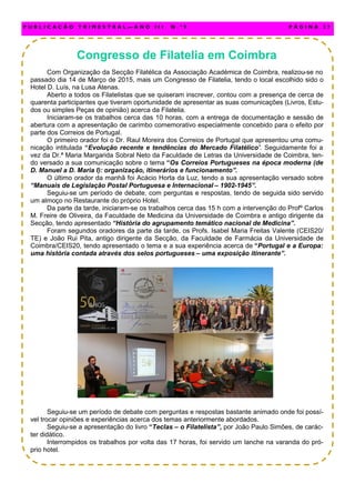 Congresso de Filatelia em Coimbra
Com Organização da Secção Filatélica da Associação Académica de Coimbra, realizou-se no
passado dia 14 de Março de 2015, mais um Congresso de Filatelia, tendo o local escolhido sido o
Hotel D. Luís, na Lusa Atenas.
Aberto a todos os Filatelistas que se quiseram inscrever, contou com a presença de cerca de
quarenta participantes que tiveram oportunidade de apresentar as suas comunicações (Livros, Estu-
dos ou simples Peças de opinião) acerca da Filatelia.
Iniciaram-se os trabalhos cerca das 10 horas, com a entrega de documentação e sessão de
abertura com a apresentação de carimbo comemorativo especialmente concebido para o efeito por
parte dos Correios de Portugal.
O primeiro orador foi o Dr. Raul Moreira dos Correios de Portugal que apresentou uma comu-
nicação intitulada “Evolução recente e tendências do Mercado Filatélico”. Seguidamente foi a
vez da Dr.ª Maria Margarida Sobral Neto da Faculdade de Letras da Universidade de Coimbra, ten-
do versado a sua comunicação sobre o tema “Os Correios Portugueses na época moderna (de
D. Manuel a D. Maria I): organização, itinerários e funcionamento”.
O último orador da manhã foi Acácio Horta da Luz, tendo a sua apresentação versado sobre
“Manuais de Legislação Postal Portuguesa e Internacional – 1902-1945”.
Seguiu-se um período de debate, com perguntas e respostas, tendo de seguida sido servido
um almoço no Restaurante do próprio Hotel.
Da parte da tarde, iniciaram-se os trabalhos cerca das 15 h com a intervenção do Profº Carlos
M. Freire de Oliveira, da Faculdade de Medicina da Universidade de Coimbra e antigo dirigente da
Secção, tendo apresentado “História do agrupamento temático nacional de Medicina”.
Foram segundos oradores da parte da tarde, os Profs. Isabel Maria Freitas Valente (CEIS20/
TE) e João Rui Pita, antigo dirigente da Secção, da Faculdade de Farmácia da Universidade de
Coimbra/CEIS20, tendo apresentado o tema e a sua experiência acerca de “Portugal e a Europa:
uma história contada através dos selos portugueses – uma exposição itinerante”.
Seguiu-se um período de debate com perguntas e respostas bastante animado onde foi possí-
vel trocar opiniões e experiências acerca dos temas anteriormente abordados.
Seguiu-se a apresentação do livro “Teclas – o Filatelista”, por João Paulo Simões, de carác-
ter didático.
Interrompidos os trabalhos por volta das 17 horas, foi servido um lanche na varanda do pró-
prio hotel.
P U B L I C A Ç Ã O T R I M E S T R A L — A N O I I I N . º 9 P Á G I N A 2 7
 