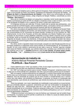 Retomados os trabalhos para a ultima parte do Congresso, foram apresentadas, em primeiro
lugar a comunicação de Pedro Vaz Pereira, Presidente da Federação Portuguesa de Filatelia, “ A
Origem do Selo e o Desenvolvimento da Filatelia” e por último uma comunicação de António
Manuel Pimentel Perestrelo Cavaco, antigo dirigente da Secção Filatélica, subordinada ao tema
“Filatelia – Que Futuro?”.
Abriu-se um momento de debate com perguntas e respostas, tendo havido algumas conside-
rações e promessas por parte da FPF em relação a iniciativas a levar a cabo no futuro, com o intui-
to da divulgação da filatelia e com o objectivo de cativar o gosto pelo colecionismo.
O Congresso terminou por volta das 19 horas, tendo sido na opinião dos participantes, uma
optima jornada de confraternização, onde se debateram ideias, convicções e temas que certamen-
te irão contribuir para que no futuro seja possível expandir este tipo de colecionismo.
Por ultimo uma palavra de agradecimento e de parabéns para os dirigentes da Secção Filaté-
lica da Associação Académica de Coimbra, por terem levado a cabo esta iniciativa, que se integrou
nas comemorações do 50º Aniversário da própria Secção, fundada em 23 de Fevereiro de 1965.
Anteriormente, no dia 23 de Fevereiro, já tinha sido realizada uma Mostra Filatélica com a apre-
sentação de documentos e peças filatélicas realizadas ao longo destes cinquenta anos por parte
da Secção, tendo os Correios de Portugal editado um bonito inteiro postal desenhado por actuais
dirigentes da Secção, alusivo a tal efeméride. A Direcção Geral da Academia também não deixou
de se associar às comemorações tendo sido descerrada placa comemorativa alusiva à passagem
deste aniversário.
Por último, tendo o signatário desta comunicação, passado por esta Secção aquando da sua
formação académica e organizado entre outros eventos as Comemorações do 18º Aniversário da
Secção, foi com muito orgulho e sentimento de que valeu a pena ter “perdido” algumas noitadas
pela causa da Filatelia e da Secção, que volvidos estes anos, constatou que o dinamismo da Sec-
ção continua vivo e que “…Coimbra (continua a ser) é uma Canção, só passa quem souber,
dizer Saudade…” ou “ …Coimbra (continua a ser) é mais bonita na hora da despedida”.
Apresentação do trabalho de
António Manuel Pimentel Perestrelo Cavaco
FILATELIA – Que Futuro?
Todos sabemos que a “crise” que assolou o País, foi de origem económica e financeira, mas
não é dessa crise que este meu depoimento pretende abordar.
Em 1987 num artigo que escrevi para a revista “Filatelia Portuguesa”, projectava para o futu-
ro algo que na minha opinião era o desejável, mas não o que já na altura previa que iria acontecer.
Não me enganei, embora preferisse ter-me enganado e o cenário fosse aquele que sonhava.
Sonho esse que contemplava a presença de jovens dirigentes à frente das várias Colectividades
filatélicas, fruto da renovação de quadros que se tinha iniciado e complementado com o ensina-
mento dos mais sábios, que entretanto se dedicavam, à pesquisa, ao estudo e à publicação das
suas descobertas, quer através de conferências, quer através de escritos em revistas das especia-
lidades.
Esta nova geração, com maior capacidade de mobilização e aproveitando as novas tecnolo-
gias que entretanto estavam a aparecer, certamente que iriam dar continuidade na divulgação da
filatelia por este País fora… Efectivamente este era o meu sonho, mas já nessa altura não via
grande possibilidade de se concretizar. Podemos perguntar então qual o motivo para que tal não
tenha acontecido, se nos anos “oitenta” tínhamos uma Filatelia participativa e com um nº conside-
rado de agremiações e filatelistas.
Podemos enumerar uma dezena ou mais de factores que motivaram que tal cenário fosse
acontecendo, no entanto na minha opinião a ausência de um deles é a causa do estado actual da
nossa Filatelia – DIVULGAÇÃO -.
O M E N S A G E I R O D O A L G A R V E
P Á G I N A 2 8
 
