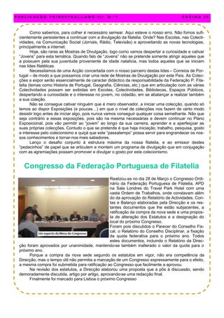 Como sabemos, para colher é necessário semear. Aqui esteve o nosso erro. Não fomos sufi-
cientemente persistentes a continuar com a divulgação da filatelia. Onde? Nas Escolas, nas Colecti-
vidades, na Comunicação Social (Jornais, Rádio, Televisão) e aproveitando as novas tecnologias,
principalmente a internet.
Hoje, são raras as Mostras de Divulgação, logo como vamos despertar a curiosidade e cativar
“Jovens” para esta temática. Quando falo de “Jovens” não se pretende somente atingir aqueles que
a possuem pela sua juventude proveniente de idade natalícia, mas todos aqueles que se iniciam
nas lides filatélicas.
Necessitamos de uma Acção concertada com o nosso parceiro destas lides – Correios de Por-
tugal – de modo a que possamos criar uma rede de Mostras de Divulgação por este País. As Colec-
ções a expor serão essencialmente de caracter didáctico da responsabilidade da Federação P. Fila-
telia (temas como Historia de Portugal, Geografia, Ciências, etc.) que em articulação com as várias
Colectividades possam ser exibidas em Escolas, Colectividades, Bibliotecas, Espaços Públicos,
despertando a curiosidade e o interesse no jovem, no cidadão, em se abalançar a realizar também
a sua coleção.
Não se consegue cativar ninguém que é mero observador, a iniciar uma colecção, quando só
temos ao dispor Exposições (e poucas…) em que o nível de colecções nos fazem de certo modo
desistir logo antes de iniciar algo, pois nunca vamos conseguir qualquer coisa semelhante. Não que
seja contrário a essas exposições, pois são na mesma necessárias e devem continuar no Plano
Exposicional, pois vão permitir ao “jovem” ao longo da sua carreira, aprender e a aperfeiçoar as
suas próprias colecções. Contudo o que se pretende é que haja iniciação, trabalho, pesquisa, gosto
e interesse pelo colecionismo e quiçá que este “passatempo” possa servir para engrandecer os nos-
sos conhecimentos e tornar-nos mais sabedores.
Lanço o desafio conjunto á estrutura máxima da nossa filatelia, e ao emissor destes
“pedacinhos” de papel que se articulem e montem um programa de divulgação que em conjugação
com as agremiações possam promover e divulgar o gosto por este colecionismo.
Congresso da Federação Portuguesa de Filatelia
Realizou-se no dia 28 de Março o Congresso Ordi-
nário da Federação Portuguesa de Filatelia, APD
na Sala Londres do Travel Park Hotel com uma
vasta Ordem de Trabalhos, onde constavam além
do da aprovação do Relatório de Actividades, Con-
tas e Balanço elaboradas pela Direcção e os res-
tantes documentos que lhe estão subjacentes, a
ratificação da compra da nova sede e uma propos-
ta de alteração dos Estatutos e a designação do
local do próximo Congresso.
Foram pois discutidos o Parecer do Conselho Fis-
cal, o Relatório do Conselho Disciplinar, a fixação
da quota federativa para o próximo ano. Todos
estes documentos, incluindo o Relatório da Direc-
ção foram aprovados por unanimidade, mantendo-se também inalterado o valor da quota para o
próximo ano.
Porque a compra da nova sede segundo os estatutos em vigor, não era competência da
Direcção, mas o tempo útil não permitia a marcação de um Congresso expressamente para o efeito,
a mesma compra foi submetida para ratificação ao Congresso que facilmente a aprovou.
Na revisão dos estatutos, a Direcção elaborou uma proposta que a pôs à discussão, sendo
demoradamente discutida, artigo por artigo, aprovando-se uma redacção final.
Finalmente foi marcado para Lisboa o próximo Congresso
P U B L I C A Ç Ã O T R I M E S T R A L — A N O I I I N . º 9 P Á G I N A 2 9
 