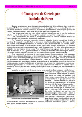 Quando uma qualquer carta chega ao seu destinatário, ela já tem atrás de si um longo per-
curso que foi feito com recurso a vários destes meios de transporte: muar ou cavalo, diligência pos-
tal, veículo automóvel, bicicleta, motociclo, ou comboio. A carta termina o seu trajecto quando um
carteiro, geralmente apeado, no-la entrega no nosso domicílio ou caixa postal.
Para uma entrega cada vez mais célere, podemos pois afirmar que os correios souberam
adaptar-se à evolução dos meios de transporte; souberam acompanhar o progresso.
Com o aparecimento dos meios de transporte regulares, os correios passaram a utilizá-los
para transporte das cartas para uma entrega mais célere.
Em Portugal, os primeiros transportes regulares utilizados foram o rodoviário o fluvial e o
marítimo. O transporte rodoviário fazia-se através da Mala-Posta, utilizando uma diligência puxada
por cavalos, possuindo postos de muda de cavalos ao longo do seu percurso. Era portanto um sis-
tema misto de transporte, porque além do correio transportava também passageiros. Era bastante
perigoso já que sofria constantes assaltos por parte de salteadores. Por outro lado os barcos eram
utilizados nas carreiras de Lisboa para o Porto e de Lisboa para o Algarve, ambos de ida e volta,
além da travessia do Rio Tejo entre Lisboa e as povoações ribeirinhas da outra margem, Barreiro,
Cacilhas ou Aldeia Galega ou até rio acima com o transporte do correio até ao Carregado.
Com a introdução em Portugal do caminho de ferro em 28 de Outubro de 1856, estava-se
então em condições de utilizar este novo meio de transporte, mais rápido e mais seguro, passando
então o correio a ser transportado por comboio, pelo sistema de condução, primeiro, e mais tarde
em ambulâncias adquiridas pela Direcção Geral do Correio, isto é, contra a entrega das malas de
correio nas estações com ou sem qualquer acompanhamento por funcionários dos correios, no pri-
meiro dos casos ou acompanhados por funcionários dos correios mas instalados em vagões devi-
damente apetrechados, as ambulâncias postais, veículos ferroviários, utilizados na recolha, proces-
samento e distribuição de correio, ao longo das viagens, como se de estações ambulantes se tra-
tasse.
Vulgariza-se assim o acto de escrever uma carta que até então eram quase e exclusivamen-
te trocadas apenas por uma elite, passando
a popularizar-se mercê também da mobili-
dade cada vez maior das pessoas que
tinham assim necessidade de comunicar
com os familiares de que passaram a ficar
distantes. O caminho de ferro fez com que
os correios se desenvolvessem de uma for-
ma como até não nunca tinha acontecido.
A partir de 1864, altura em foram
introduzidos em Portugal os comboios cor-
reios, o transporte postal passou a realiza-
do nestes comboios, que paravam em
todas as estações e apeadeiros, e faziam a
recolha e a entrega de correio. Estes com-
boios também transportavam passageiros,
gozando de grande popularidade já que os
preços eram muito mais acessíveis do que
os dos restantes comboios. Quase todos os comboios possuíram ambulâncias postais. Transita-
vam quase sempre durante a noite
P U B L I C A Ç Ã O T R I M E S T R A L — A N O I I I N . º 9 P Á G I N A 3
O Transporte de Correio porO Transporte de Correio porO Transporte de Correio por
Caminho de FerroCaminho de FerroCaminho de Ferro
(1ª Parte)(1ª Parte)(1ª Parte)
 