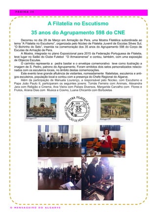 A Filatelia no Escutismo
35 anos do Agrupamento 598 do CNE
Decorreu no dia 29 de Março em Armação de Pera, uma Mostra Filatélica subordinada ao
tema “A Filatelia no Escutismo”, organizada pelo Núcleo de Filatelia Juvenil de Escolas Silves Sul,
“O Bichinho do Selo”, inserida na comemoração dos 35 anos do Agrupamento 598 do Corpo de
Escutas de Armação de Pera.
A Mostra, integrada no plano Exposicional para 2015 da Federação Portuguesa de Filatelia,
teve lugar no Salão do Clube Futebol “O Armacenense” e contou, também, com uma exposição
de Objecos Escutas.
O carimbo representa a pedra basilar e o envelope comemorativo teve como ilustração a
imagem de S. Pedro, patrono do Agrupamento. Foram emitidos dois selos personalizados relacio-
nados com os escuteiros locais, no âmbito destas comemorações.
Este evento teve grande afluência de visitantes, nomeadamente filatelistas, escuteiros e anti-
gos escuteiros, população local e contou com a presença do Chefe Regional do Algarve.
Além da participação de Manuela Lourenço, a responsável pelo Núcleo, com Escutismo e
Papa João Paulo II, participaram os seguintes jovens: Tomás Ferreira com Animais, Alexandra
Jara com Religião e Cinema, Ana Vieira com Países Diversos, Margarida Carvalho com Flores e
Frutos, Ariana Dias com Musica e Cosmo, Luana Chicambi com Borboletas
O M E N S A G E I R O D O A L G A R V E
P Á G I N A 3 0
 