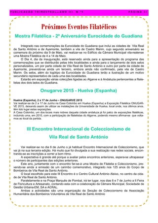 Mostra Filatélica - 2º Aniversário Eurocidade do Guadiana
Integrado nas comemorações da Eurocidade do Guadiana que inclui as cidades de Vila Real
de Santo António e de Ayamonte, também a vila de Castro Marim, cujo segundo aniversário se
comemora do próximo dia 9 de Maio, vai realizar-se no Edifício da Câmara Municipal vila-realense
uma Mostra Filatélica de 4 a 14 de Maio.
O Dia 4, dia da inauguração, está reservado ainda para a apresentação do programa das
comemorações que se distribuirão pelas três localidades e ainda para o lançamento de dois selos
personalizados, um por parte cidade de Vila Real de Santo António e outro por parte da cidade de
Ayamonte, prevendo-se ainda um terceiro, embora ainda não confirmado, pela vila de Castro
Marim. Os selos, além do logótipo da Eurocidade do Guadiana terão a ilustração de um motivo
secundário representativo de cada uma das localidades.
Estarão em exposição várias colecções ligadas ao Algarve e à Andaluzia pertencentes a filate-
listas dos dois lados do Guadiana.
Onugarve 2015 - Huelva (Espanha)
Huelva (Espanha), 2 a 17 de Junho – ONUGARVE 2015
Vai realizar-se de 2 a 17 de Junho na Casa Colombo em Huelva (Espanha) a Exposição Filatélica ONUGAR-
VE 2015, deixando assim de utilizar as instalações da Universidade de Huelva, local onde, nos últimos anos,
têm tido lugar estas exposições.
A Casa Colombo, um dos locais mais nobres daquela cidade andaluza já foi palco de exposições filatélicas,
incluindo uma, em 2010, com a participação de filatelistas do Algarve, podendo mesmo afirmar-se que volta-
mos ao local da partida.
III Encontro Internacional de Coleccionismo de
Vila Real de Santo António
Vai realizar-se no dia 6 de Junho o já habitual Encontro Internacional de Coleccionismo, que
vai já na sua terceira edição. Há muito que foi divulgada a sua realização nas redes sociais, encon-
trando-se as inscrições a correr a bom ritmo.
A expectativa é grande até porque a avaliar pelos encontros anteriores, espera-se ultrapassar
o número de participantes das edições anteriores.
Este ano, juntamente com o encontro far-se-á uma Mostra de Filatelia e Coleccionismo, pre-
vendo-se ainda a emissão de um carimbo comemorativo, integrado nos 125 anos do Corpo de
Bombeiros de Vila Real de Santo António.
O local escolhido para este III Encontro é o Centro Cultural António Aleixo, no centro da cida-
de de Vila Real de Santo António.
Paralelamente e na Praça Marquês de Pombal, irá ter lugar, nos dias 6 e 7 de Junho a II Feira
de Floricultura e Artesanato, contando esta com a colaboração da Câmara Municipal, Sociedade de
Gestão Urbana-EM, SA e ACRAL.
Ambas a actividades são uma organização da Secção de Coleccionismo da Associação
Humanitária dos Bombeiros Voluntários de Vila Real de Santo António
P U B L I C A Ç Ã O T R I M E S T R A L — A N O I I I N . º 9 P Á G I N A 3 1
Próximos Eventos Filatélicos
 