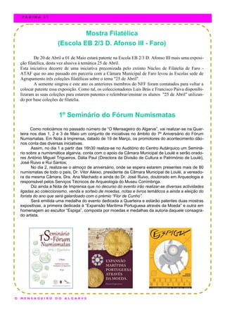 Mostra Filatélica
(Escola EB 2/3 D. Afonso III - Faro)
De 20 de Abril a 01 de Maio estará patente na Escola EB 2/3 D. Afonso III mais uma exposi-
ção filatélica, desta vez alusiva à temática 25 de Abril.
Esta iniciativa decorre de uma iniciativa preconizada pelo extinto Núcleo de Filatelia de Faro -
ATAF que no ano passado em parceria com a Câmara Municipal de Faro levou às Escolas sede de
Agrupamento três coleções filatélicas sobre o tema "25 de Abril".
A semente singrou e este ano os anteriores membros do NFF foram contatados para voltar a
colocar patente essa exposição. Como tal, os coleccionadores Luís Brás e Francisco Paiva disponibi-
lizaram as suas coleções para estarem patentes e relembrar/ensinar os alunos "25 de Abril" utilizan-
do por base coleções de filatelia.
1º Seminário do Fórum Numismatas
Como noticiámos no passado número de “O Mensageiro do Algarve”, vai realizar-se na Quar-
teira nos dias 1, 2 e 3 de Maio um conjunto de iniciativas no âmbito do 7º Aniversário do Fórum
Numismatas. Em Nota à Imprensa, datado de 19 de Março, os promotores do acontecimento dão-
nos conta das diversas iniciativas.
Assim, no dia 1 a partir das 16h30 realiza-se no Auditório do Centro Autárquico um Seminá-
rio sobre a numismática algarvia, conta com o apoio da Câmara Municipal de Loulé e serão orado-
res António Miguel Trigueiros, Dália Paul (Directora da Divisão de Cultura e Património de Loulé),
José Ruivo e Rui Santos;
No dia 2, realiza-se o almoço de aniversário, onde se espera estarem presentes mais de 80
numismatas de todo o país, Dr. Vitor Aleixo, presidente da Câmara Municipal de Loulé, a vereado-
ra da mesma Câmara, Dra. Ana Machado e ainda do Dr. José Ruivo, doutorado em Arqueologia e
responsável pelos Serviços Técnicos de Arqueologia do Museu Conímbriga.
Diz ainda a Nota de Imprensa que no decurso do evento irão realizar-se diversas actividades
ligadas ao coleccionismo, venda e sorteio de moedas, notas e livros temáticos a ainda a eleição do
forista do ano que será galardoado com o prémio “Flor de Cunho”.
Será emitida uma medalha do evento dedicada a Quarteira e estarão patentes duas mostras
expositivas, a primeira dedicada à “Expansão Marítima Portuguesa através da Moeda” e outra em
homenagem ao escultor “Espiga”, composta por moedas e medalhas da autoria daquele consagra-
do artista.
O M E N S A G E I R O D O A L G A R V E
P Á G I N A 3 2
 