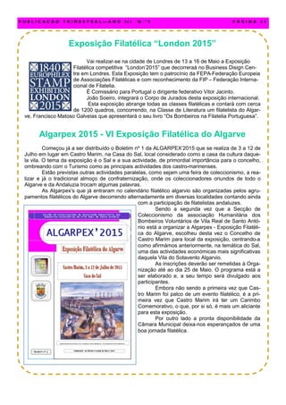 Exposição Filatélica “London 2015”
Vai realizar-se na cidade de Londres de 13 a 16 de Maio a Exposição
Filatélica competitiva “London’2015” que decorreraá no Business Disign Cen-
tre em Londres. Esta Exposição tem o patrocínio da FEPA-Federação Europeia
de Associações Filatélicas e com reconhecimento da FIP – Federação Interna-
cional de Filatelia.
É Comissário para Portugal o dirigente federativo Vitor Jacinto.
João Soeiro, integrará o Corpo de Jurados desta exposição internacional.
Esta exposição abrange todas as classes filatélicas e contará com cerca
de 1200 quadros, concorrendo, na Classe de Literatura um filatelista do Algar-
ve, Francisco Matoso Galveias que apresentará o seu livro “Os Bombeiros na Filatelia Portuguesa”.
Algarpex 2015 - VI Exposição Filatélica do Algarve
Começou já a ser distribuído o Boletim nº 1 da ALGARPEX’2015 que se realiza de 3 a 12 de
Julho em lugar em Castro Marim, na Casa do Sal, local considerado como a casa da cultura daque-
la vila. O tema da exposição é o Sal e a sua actividade, de primordial importância para o concelho,
ombreando com o Turismo como as principais actividades dos castro-marinenses.
Estão previstas outras actividades paralelas, como sejam uma feira de coleccionismo, a rea-
lizar e já o tradicional almoço de confraternização, onde os coleccionadores oriundos de todo o
Algarve e da Andaluzia trocam algumas palavras.
As Algarpex’s que já entraram no calendário filatélico algarvio são organizadas pelos agru-
pamentos filatélicos do Algarve decorrendo alternadamente em diversas localidades contando ainda
com a participação de filatelistas andaluzes.
Sendo a segunda vez que a Secção de
Coleccionismo da associação Humanitária dos
Bombeiros Voluntários de Vila Real de Santo Antó-
nio está a organizar a Algarpex - Exposição Filatéli-
ca do Algarve, escolheu desta vez o Concelho de
Castro Marim para local da exposição, centrando-a
como afirmámos anteriormente, na temática do Sal,
uma das actividades económicas mais significativas
daquela Vila do Sotavento Algarvio.
As inscrições deverão ser remetidas à Orga-
nização até ao dia 25 de Maio. O programa está a
ser elaborado e, a seu tempo será divulgado aos
participantes.
Embora não sendo a primeira vez que Cas-
tro Marim foi palco de um evento filatélico, é a pri-
meira vez que Castro Marim irá ter um Carimbo
Comemorativo, o que, por si só, é mais um aliciante
para esta exposição.
Por outro lado a pronta disponibilidade da
Câmara Municipal deixa-nos esperançados de uma
boa jornada filatélica.
P U B L I C A Ç Ã O T R I M E S T R A L — A N O I I I N . º 9 P Á G I N A 3 3
 
