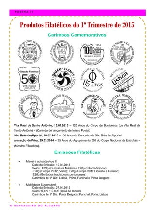 Produtos Filatélicos do 1º Trimestre de 2015Produtos Filatélicos do 1º Trimestre de 2015Produtos Filatélicos do 1º Trimestre de 2015
Carimbos Comemorativos
Vila Real de Santo António, 15.01.2015 – 125 Anos do Corpo de Bombeiros (de Vila Real de
Santo António) – (Carimbo de lançamento de Inteiro Postal)
São Brás de Alportel, 03.02.2015 – 100 Anos do Concelho de São Brás de Alportel
Armação de Pêra, 29.03.2014 – 35 Anos do Agrupamento 598 do Corpo Nacional de Escutas –
(Mostra Filatélica).
Emissões Filatélicas
 Madeira autoadesivos II
Data da Emissão: 19.01.2015
Selos: E20g (Quintas da Madeira); E20g (Pão tradicional)
E20g (Europa 2012, Visite); E20g (Europa 2012 Floreste e Turismo)
E20g (Bordados tradicionais portugueses)
Carimbos de 1º Dia: Lisboa, Porto, Funchal e Ponta Delgada
 Mobilidade Sustentável
Data da Emissão: 27.01.2015
Selos: 0,42€ + 0,80€ (selos se tenant)
Carimbos de 1º Dia: Ponta Delgada, Funchal, Porto, Lisboa
O M E N S A G E I R O D O A L G A R V E
P Á G I N A 3 4
 