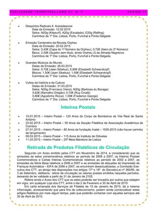  Desportos Radicais II, Autoadesivos
Data da Emissão: 12.02.2015
Selos: N20g (Kitesurf); A20g (Escalada); E20g (Rafting)
Carimbos de 1º Dia: Lisboa, Porto, Funchal e Ponta Delgada
 Emissão Centenário da Revista Orpheu
Data da Emissão: 20.02.2015
Selos: 0,42€ (Capa do 1º Número da Orpheu), 0,72€ (Idem do 2º Número)
Bloco: 2,50€ (Quadro sem título, lendo Orpheu 2) de Almada Negreiros
Carimbos de 1º Dia: Lisboa, Porto, Funchal e Ponta Delgada
 Grandes Músicos do Mundo
Datas de Emissão: 26.03.2015
Selos: 0,72€ (Jean Sibelius); 0,80€ (Elisabeth Schwarzkopf)
Blocos: 1,50€ (Jean Sibelius); 1,50€ (Elisabeth Schwarzkopf)
Carimbos de 1º Dia: Lisboa, Porto, Funchal e Ponta Delgada
 Vultos da história e da Cultura
Datas de Emissão: 31.03.2015
Selos: N20g (Francisco Vieira); N20g (Barbosa du Bocage)
0,62€ (Ramalho Ortigão); 0,72€ (Ruy Cinatti)
0,80€ (Agostinho Ricca); 1,00€ (Frederico George)
Carimbos de 1º Dia: Lisboa, Porto, Funchal e Ponta Delgada
Inteiros Postais
 15.01.2015 – Inteiro Postal – 125 Anos do Corpo de Bombeiros de Vila Real de Santo
António
 23.02.2015 – Inteiro Postal – 50 Anos da Secção Filatélica da Associação Académica de
Coimbra
 27.01.2015 – Inteiro Postal – 80 Anos da fundação Inatel – 1935-2015 (não houve carimbo
de lançamento)
 09.03.2015 – Inteiro Postal – 115 Anos do Instituto de Odivelas
 11.03.2015 – Inteiro Postal – 25ª Meia-Maratora de Lisboa
Retirada de Produtos Filatélicos de Circulação
Segundo um Aviso emitido pelos CTT em Novembro de 2014, e considerando que as
emissões de selos comemorativos relativos ao período de 2006 a 2007, os Inteiros Postais
Comemorativos e Cartas Inteiras Comemorativas relativos ao período de 2002 a 2007, as
emissões da Série Base relativos a 2006 e 2007 e as emissões de etiquetas de Impressão de
Franquia Automática – EIFA de 2006 e 2007, se encontram desactualizadas, a Comissão Exe-
cutiva dos CTT, ao abrigo das disposições nos artigos 17º e 18º do Decreto-Lei nº 360/85, de
3 de Setembro, deliberou retirar de circulação os valores postais emitidos naqueles períodos,
deixando de ter validade a partir de 31 de Janeiro de 2105.
Refere ainda o Aviso dos CTT que os selos poderão ser trocados por outros que estejam
em vigor, em qualquer Loja dos CTT, entre o dia 2 de Fevereiro e 30 de Abril de 2015.
Em carta emanada dos Serviços de Filatelia de 15 de Janeiro de 2015, dá a mesma
informação, acrescentando que para fins de coleccionismo, podem ainda comercializar estes
artigos filatélicos por mais algum tempo, pelo que poderão contactar com aqueles serviços até
30 de Abril de 2015.
P U B L I C A Ç Ã O T R I M E S T R A L — A N O I I I N . º 9 P Á G I N A 3 5
 