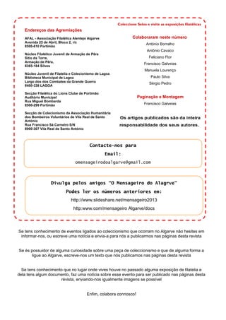 Endereços das Agremiações
AFAL - Associação Filatélica Alentejo Algarve
Avenida 25 de Abril, Bloco 2, r/c
8500-610 Portimão
Núcleo Filatélico Juvenil de Armação de Pêra
Sítio da Torre,
Armação de Pêra,
8365-184 Silves
Núcleo Juvenil de Filatelia e Colecionismo de Lagoa
Biblioteca Municipal de Lagoa
Largo dos dos Combates da Grande Guerra
8400-338 LAGOA
Secção Filatélica do Lions Clube de Portimão
Auditório Municipal
Rua Miguel Bombarda
8500-299 Portimão
Secção de Colecionismo da Associação Humanitária
dos Bombeiros Voluntários de Vila Real de Santo
António
Rua Francisco Sá Carneiro S/N
8900-307 Vila Real de Santo António
Coleccione Selos e visite as exposições filatélicas
Se tens conhecimento de eventos ligados ao coleccionismo que ocorram no Algarve não hesites em
informar-nos, ou escreve uma notícia e envia-a para nós a publicarmos nas páginas desta revista
Se és possuidor de alguma curiosidade sobre uma peça de coleccionismo e que de alguma forma a
ligue ao Algarve, escreve-nos um texto que nós publicamos nas páginas desta revista
Se tens conhecimento que no lugar onde vives houve no passado alguma exposição de filatelia e
dela tens algum documento, faz uma notícia sobre esse evento para ser publicado nas páginas desta
revista, enviando-nos igualmente imagens se possível
Enfim, colabora connosco!
Colaboraram neste número:
António Borralho
António Cavaco
Feliciano Flor
Francisco Galveias
Manuela Lourenço
Paulo Silva
Sérgio Pedro
Paginação e Montagem
Francisco Galveias
Os artigos publicados são da inteira
responsabilidade dos seus autores.
Contacte-nos para
Email:
omensageirodoalgarve@gmail.com
Divulga pelos amigos “O Mensageiro do Alagrve”
Podes ler os números anteriores em:
http://www.slideshare.net/mensageiro2013
http:www.com/mensageiro Algarve/docs
 