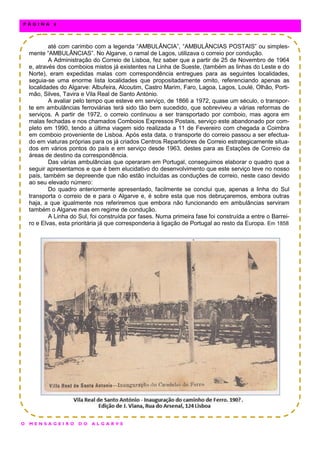 até com carimbo com a legenda “AMBULÂNCIA”, “AMBULÂNCIAS POSTAIS” ou simples-
mente “AMBULÂNCIAS”. No Algarve, o ramal de Lagos, utilizava o correio por condução.
A Administração do Correio de Lisboa, fez saber que a partir de 25 de Novembro de 1964
e, através dos comboios mistos já existentes na Linha de Sueste, (também as linhas do Leste e do
Norte), eram expedidas malas com correspondência entregues para as seguintes localidades,
seguia-se uma enorme lista localidades que propositadamente omito, referenciando apenas as
localidades do Algarve: Albufeira, Alcoutim, Castro Marim, Faro, Lagoa, Lagos, Loulé, Olhão, Porti-
mão, Silves, Tavira e Vila Real de Santo António.
A avaliar pelo tempo que esteve em serviço, de 1866 a 1972, quase um século, o transpor-
te em ambulâncias ferroviárias terá sido tão bem sucedido, que sobreviveu a várias reformas de
serviços. A partir de 1972, o correio continuou a ser transportado por comboio, mas agora em
malas fechadas e nos chamados Comboios Expressos Postais, serviço este abandonado por com-
pleto em 1990, tendo a última viagem sido realizada a 11 de Fevereiro com chegada a Coimbra
em comboio proveniente de Lisboa. Após esta data, o transporte do correio passou a ser efectua-
do em viaturas próprias para os já criados Centros Repartidores de Correio estrategicamente situa-
dos em vários pontos do país e em serviço desde 1963, destes para as Estações de Correio da
áreas de destino da correspondência.
Das várias ambulâncias que operaram em Portugal, conseguimos elaborar o quadro que a
seguir apresentamos e que é bem elucidativo do desenvolvimento que este serviço teve no nosso
país, também se depreende que não estão incluídas as conduções de correio, neste caso devido
ao seu elevado número:
Do quadro anteriormente apresentado, facilmente se conclui que, apenas a linha do Sul
transporta o correio de e para o Algarve e, é sobre esta que nos debruçaremos, embora outras
haja, a que igualmente nos referiremos que embora não funcionando em ambulâncias serviram
também o Algarve mas em regime de condução.
A Linha do Sul, foi construída por fases. Numa primeira fase foi construída a entre o Barrei-
ro e Elvas, esta prioritária já que corresponderia à ligação de Portugal ao resto da Europa. Em 1858
O M E N S A G E I R O D O A L G A R V E
P Á G I N A 6
 