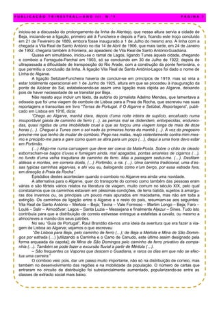 iniciou-se a discussão do prolongamento da linha do Alentejo, que nessa altura servia a cidade de
Beja, iniciando-se a ligação, primeiro até à Funcheira e depois a Faro, ficando este troço concluído
em 21 de Fevereiro de 1889, embora fosse inaugurado a 1 de Julho do mesmo ano. A linha com a
chegada a Vila Real de Santo António no dia 14 de Abril de 1906, que mais tarde, em 24 de Janeiro
de 1952, chegaria também à fronteira, ao apeadeiro de Vila Real de Santo António-Guadiana.
Quase em simultâneo, iniciou-se o ramal de Lagos, ligando Tunes àquela cidade, chegando
o comboio a Ferragude-Parchal em 1903, só se concluindo em 30 de Julho de 1922, depois de
ultrapassada a dificuldade de transposição do Rio Arade, com a construção da ponte ferroviária, o
que permitiu a conclusão da linha. À ligação Vila Real de Santo António-Lagos foi dado o nome de
Linha do Algarve.
A ligação Setúbal-Funcheira haveria de concluir-se em princípios de 1919, mas só viria a
estar totalmente operacional em 1 de Junho de 1925, altura em que se procedeu à inauguração da
ponte de Alcácer do Sal, estabelecendo-se assim uma ligação mais rápida ao Algarve, deixando
pois de haver necessidade de se transitar por Beja.
Não resisto aqui incluir um texto, da autoria do jornalista Adelino Mendes, que lamentava a
odisseia que foi uma viagem de comboio de Lisboa para a Praia da Rocha, que escreveu nas suas
reportagens e transcritas em livro “Terras de Portugal. II O Algarve e Setúbal, Reportagens”, publi-
cado em Lisboa em 1916, dizia:
“Chego ao Algarve, manhã clara, depois d’uma noite inteira de suplício, encafuado numa
insuportável gaiola de caminho de ferro (…), as pernas mal se distendem, entorpecidas, endureci-
das, quasi rígidas de uma imobilidade cruel a que as forçou uma viagem longa de mais de doze
horas (…). Cheguei a Tunes com o sol nado às primeiras horas da manhã (…). A voz do pregoeiro
previne-me que tenho de mudar de comboio. Pego nas malas, reajo violentamente contra mim mes-
mo e precipito-me para a gare como quem se atira para um poço (…), daqui a uma hora devo estar
em Portimão.
(…) Alojo-me numa carruagem que deve ser coeva da Mala-Posta. Sobre o chão de oleado
esborracham-se bagos d’uvas e fumegam ainda, mal apagadas, pontas amarelas de cigarros (…),
no fundo d’uma velha traquitana de caminho de ferro. Mas a paisagem seduz-me. (…). Desfilam
aldeias e montes, em correria doida, (…) Portimão, a ria. (…). Uma carrinha tradicional, uma d’es-
sas typicas carrinhas algarvias, e ahi vou eu, baloiçando como n’um berço, por essa estrada fora,
em direcção à Praia da Rocha”.
Episódios destes aconteciam quando o comboio no Algarve era ainda uma novidade.
A alternativa para o Algarve, quer do transporte do correio como também das pessoas eram
várias e são férteis vários relatos na literatura de viagem, muito comum no século XIX, pelo qual
constatamos que os caminhos estavam em péssimas condições, de terra batida, sujeitos à amargu-
ras dos invernos ou, os principais um pouco mais apurados em macadame, mas não em toda a
extinção. Os caminhos de ligação entre o Algarve e o resto do país, resumiam-se aos seguintes:
Vila Real de Santo António – Mértola – Beja; Tavira – Vale Formoso – Martim Longo – Beja; Faro –
Loulé – Salir – Almodôvar; Lagos – Santa Luzia – Messejana e finalmente Aljezur – Sines. Tudo isto
contribuía para que a distribuição de correio estivesse entregue a estafetas a cavalo, ou mesmo a
almocreves a mando dos seus patrões.
No seu “Guia de Portugal”, Raul Brandão dá-nos uma ideia da aventura que era fazer a via-
gem de Lisboa ao Algarve; vejamos o que escreveu:
“De Lisboa para Beja, pelo caminho de ferro (…); de Beja a Mértola e Mina de São Domin-
gos por estrada (…) [utilizando a Carrinha e o Carro de Canudo, este último assim designado pela
forma arqueada da capota]; de Mina de São Domingos pelo caminho de ferro privativo da compa-
nhia (…). Também se pode fazer a excursão fluvial a partir de Mértola (…).
– São frequentes os Vapores que descem o Guadiana, e raros os dias em que não se efec-
tua uma carreira.”
O comboio veio pois, dar um passo muito importante, não só na distribuição de correio, mas
também no desenvolvimento das regiões e na mobilidade da população. O número de cartas que
entraram no circuito de distribuição foi substancialmente aumentado, popularizando-se entre as
classes de extracto social mais baixo.
P U B L I C A Ç Ã O T R I M E S T R A L — A N O I I I N . º 9 P Á G I N A 7
 