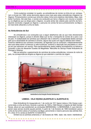 Como pudemos constatar no quadro, as ambulâncias de correio na linha do sul, começa-
ram a circular em 1882; ainda demoraria alguns anos mais para estas ambulâncias chegarem ao
Algarve. Primeiramente o correio que vinha de Lisboa, tinha como destinos intermédios, Beja, mais
tarde Funcheira. Até esta fase, o correio era conduzido por terra o Algarve com recurso a cavalos
ou na diligência que se dirigia para o Algarve, na parte ainda não coberta pelo caminho de ferro.
Quando concluída a ligação ao Algarve, o percurso do correio far-se-ia primeiramente via Beja e
só mais tarde utilizando a Linha do Sado.
As Ambulâncias do Sul
As ambulâncias e as conduções que a seguir detalhamos são as que mais directamente
interessam ao Algarve, porque é através delas que se faz o transporte do correio de a para o sul
do país. À multiplicidade de carimbos que utilizaram não é estranho a longevidade destes serviços
pelo que a diversidade de carimbos é enorme, alguns dos quais com alguns defeitos bem nítidos.
Faremos referência aos carimbos conhecidos, às legendas que se conhecem, independentemente
das suas datas serem numéricas ou alfa-numéricas; omitimos a descrição dos esqueletos e o tem-
po em que estiveram em serviço. Para aprofundamento desta matéria aconselhamos os leitores a
consultar a obra de Alexandre Guedes de Magalhães “Marcofilia do Serviço Postal Ambulante de
Portugal e Ultramar.
Não se estranhe o aparecimento de carimbos de outras ambulâncias, inclusive do norte do
país, na correspondência dirigida ao Algarve já que ostentam o carimbo de origem.
LISBOA – VILA VIÇOSA (ALENTEJO I e ALENTEJO II)
Esta Ambulância foi inaugurada em 1 de Junho de 1911 ligava Lisboa a Vila Viçosa e per-
corria toda a Linha de Évora. Durante o período de 1935 a 1940 fizeram o trajecto de Setil-Vendas
Novas, altura em que substituíram as conduções MERIDIONAL I e MERIDIONAL II, que interrom-
peram esse serviço durante aquele período. A partir de 1 de Outubro de 1956 transitaram para a
Linha do Sul entre Lisboa e Funcheira (via Beja), percorrendo o mesmo percurso das extintas SUL
III e SUL IV E e ainda as SUESTE I E SUESTE II.
Omitem-se os carimbos anteriores a 1 de Outubro de 1956, dado não terem interferência
O M E N S A G E I R O D O A L G A R V E
P Á G I N A 8
 