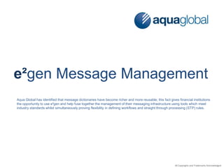 e²gen Message Management
Aqua Global has identified that message dictionaries have become richer and more reusable; this fact gives financial institutions
the opportunity to use e²gen and help fuse together the management of their messaging infrastructure using tools which meet
industry standards whilst simultaneously proving flexibility in defining workflows and straight through processing (STP) rules.
All Copyrights and Trademarks Acknowledged
 