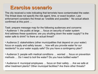 Exercise scenario The city received a note indicating that terrorists have contaminated the water. The threat does not specify the risk agent, time, or exact location. Law enforcement considers the threat as “credible and possible.”  No actual attack confirmed at this point … Task: prepare message map for the following audiences and concerns: Audience 1: the public at large … focus on security of water system And address these questions: are you shutting down the water supply? Is the water safe to drink? Is there an actual threat? Audience 2: stakeholders (other municipalities that depend on your water) focus on supply and safety issues … how will you provide water for our residents? Is your water supply safe? Do you have a contingency plan? Audience 3: people with medical conditions … worried … focus on prevention methods … Do I need to boil the water? Do you have bottled water? Audience 4: municipal employees … focus on their safety … Are we safe at other treatment plants? Other municipal facilities? Are there other threats? 