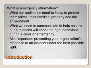 Introduction What is emergency information? What our audiences need to know to protect themselves, their families, property and the environment. What we need to communicate to help ensure our audiences will adopt the right behaviour during a crisis or emergency. Also important: presenting your organization’s response to an incident under the best possible light. 