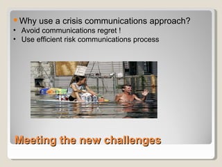 Meeting the new challenges Why use a crisis communications approach? Avoid communications regret ! Use efficient risk communications process 