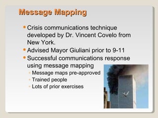 Message Mapping Crisis communications technique developed by Dr. Vincent Covelo from New York. Advised Mayor Giuliani prior to 9-11 Successful communications response using message mapping Message maps pre-approved Trained people Lots of prior exercises 