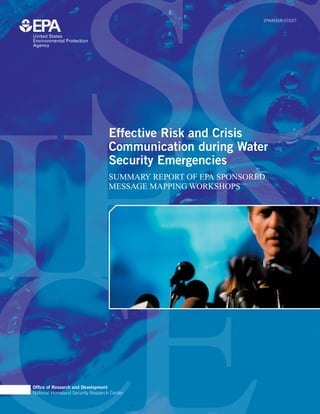 EPA/600/R-07/027




                                   Effective Risk and Crisis
                                   Communication during Water
                                   Security Emergencies
                                   SUMMARY REPORT OF EPA SPONSORED
                                   MESSAGE MAPPING WORKSHOPS




Ofﬁce of Research and Development
National Homeland Security Research Center
 