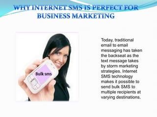 Today, traditional
email to email
messaging has taken
the backseat as the
text message takes
by storm marketing
strategies. Internet
SMS technology
makes it possible to
send bulk SMS to
multiple recipients at
varying destinations.
 