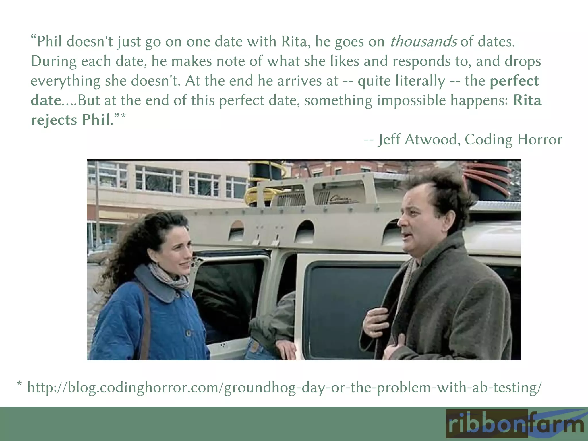 “Phil doesn't just go on one date with Rita, he goes on thousands of dates.
During each date, he makes note of what she likes and responds to, and drops
everything she doesn't. At the end he arrives at -- quite literally -- the perfect
date….But at the end of this perfect date, something impossible happens: Rita
rejects Phil.”*
-- Jeff Atwood, Coding Horror
* http://blog.codinghorror.com/groundhog-day-or-the-problem-with-ab-testing/
 