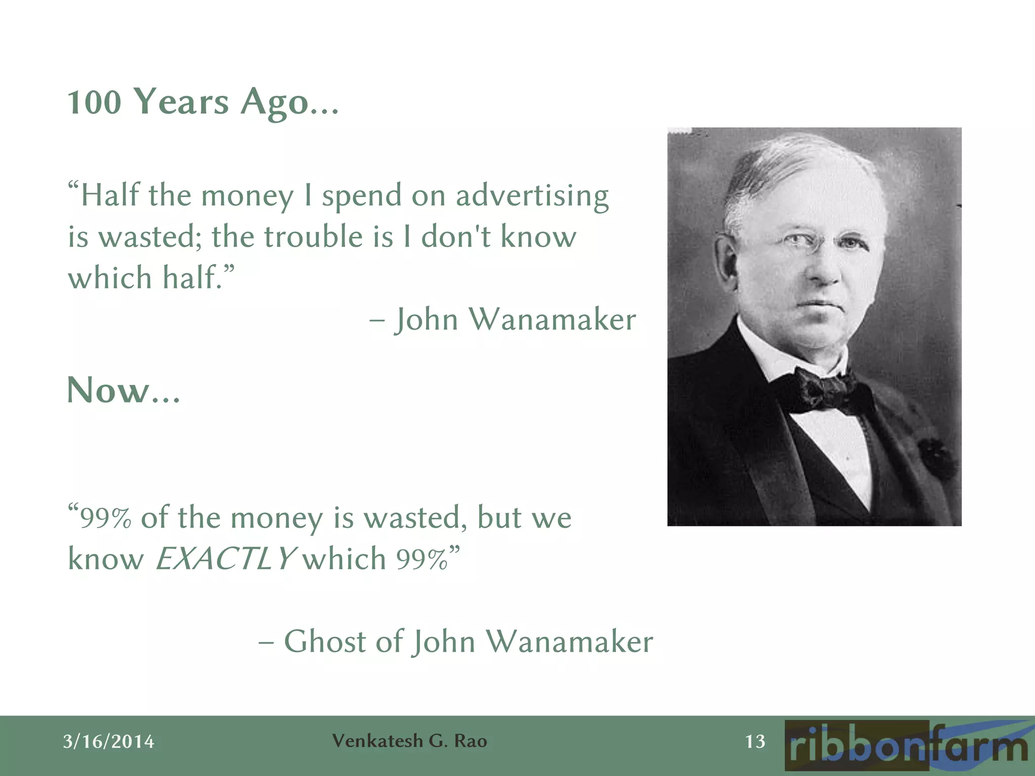 3/16/2014 Venkatesh G. Rao 13
“Half the money I spend on advertising
is wasted; the trouble is I don't know
which half.”
– John Wanamaker
100 Years Ago…
Now…
“99% of the money is wasted, but we
know EXACTLY which 99%”
– Ghost of John Wanamaker
 