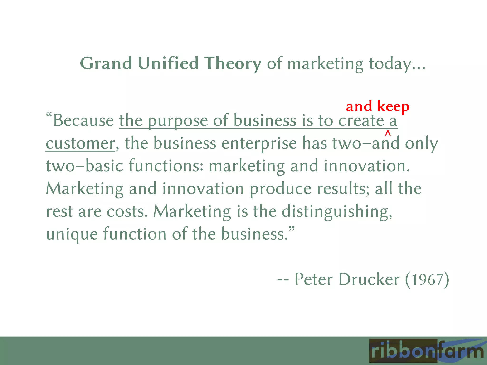 “Because the purpose of business is to create a
customer, the business enterprise has two–and only
two–basic functions: marketing and innovation.
Marketing and innovation produce results; all the
rest are costs. Marketing is the distinguishing,
unique function of the business.”
-- Peter Drucker (1967)
^
and keep
Grand Unified Theory of marketing today…
 
