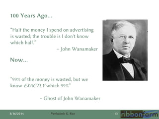 3/16/2014 Venkatesh G. Rao 13
“Half the money I spend on advertising
is wasted; the trouble is I don't know
which half.”
– John Wanamaker
100 Years Ago…
Now…
“99% of the money is wasted, but we
know EXACTLY which 99%”
– Ghost of John Wanamaker
 
